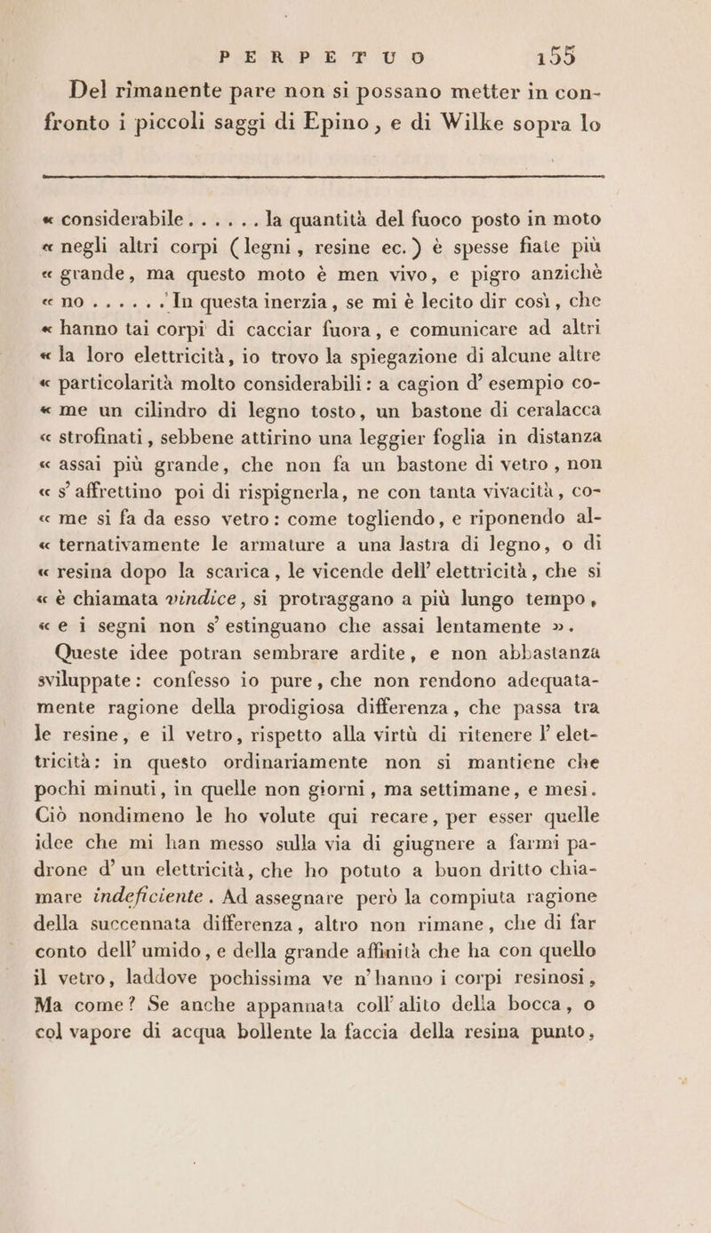 Del rîmanente pare non si possano metter in con- fronto i piccoli saggi di Epino, e di Wilke sopra lo « considerabile. .....Jla quantità del fuoco posto in moto « negli altri corpi (legni, resine ec.) è spesse fiaie più « grande, ma questo moto è men vivo, e pigro anzichè « no .. +... In questa inerzia, se mi è lecito dir così, che « hanno tai corpi di cacciar fuora, e comunicare ad altri « la loro elettricità, io trovo la spiegazione di alcune altre « particolarità molto considerabili: a cagion d’ esempio co- « me un cilindro di legno tosto, un bastone di ceralacca « strofinati , sebbene attirino una leggier foglia in distanza « assai più grande, che non fa un bastone di vetro , non « s' affrettino poi di rispignerla, ne con tanta vivacità, co- « me si fa da esso vetro: come togliendo, e riponendo al- « ternativamente le armature a una lastra di legno, o di « resina dopo la scarica, le vicende dell’ elettricità, che si « è chiamata vindice, si protraggano a più lungo tempo, « e i segni non s' estinguano che assai lentamente ». Queste idee potran sembrare ardite, e non abbastanza sviluppate: confesso io pure, che non rendono adequata- mente ragione della prodigiosa differenza, che passa tra le resine, e il vetro, rispetto alla virtù di ritenere l' elet- tricità: in questo ordinariamente non si mantiene che pochi minuti, in quelle non giorni, ma settimane, e mesi. Ciò nondimeno le ho volute qui recare, per esser quelle idee che mi han messo sulla via di giugnere a farmi pa- drone d’ un elettricità, che ho potuto a buon dritto chia- mare indeficiente. Ad assegnare però la compiuta ragione della succennata differenza, altro non rimane, che di far conto dell’ umido, e della grande affinità che ha con quello il vetro, laddove pochissima ve n’ hanno i corpi resinosi , Ma come? Se anche appannata coll’ alito delia bocca, o col vapore di acqua bollente la faccia della resina punto,