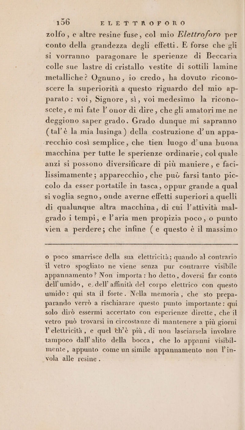 zolfo, e altre resine fuse, col mio Elettroforo per conto della grandezza degli effetti. E forse che gli si vorranno paragonare le sperienze di Beccaria colle sue lastre di cristallo vestite di sottili lamine metalliche? Ognuno, io credo, ha dovuto ricono- scere la superiorità a questo riguardo del mio ap- parato : voi, Signore, sì, voi medesimo la ricono- scete, e mi fate l’ onor di dire, che gli amatori me ne deggiono saper grado. Grado dunque mi sapranno (tal’è la mia lusinga ) della costruzione d’ un appa- ‘recchio così semplice, che tien luogo d'una buona macchina per tutte le sperienze ordinarie, col quale anzi si possono diversificare di più maniere, e faci- lissimamente ; apparecchio, che può farsi tanto pic- colo da esser portatile in tasca, oppur grande a qual si voglia segno, onde averne effetti superiori a quelli di qualunque altra macchina, di cui Vattività mal- grado i tempi, e l’aria men propizia poco, o punto vien a perdere; che infine (e questo è il massimo _— o poco smarrisce della sua elettricità; quando al contrario il vetro spogliato ne viene senza pur contrarre visibile appannamento? Non importa : ho detto, doversi far conto dell’umido, e.dell’ affinità del corpo elettrico con questo umido: qui sta il forte. Nella memoria, che sto prepa- parando verrò a rischiarare questo punto importante : qui solo dirò essermi accertato con esperienze dirette, che il vetro può trovarsi in circostanze di mantenere a più giorni l'elettricità, e quel ch'è più, di non lasciarsela involare tampoco dall’ alito della bocca, che lo appanni visibil- mente, appunto come un simile appannamento non l’in- vola alle resine .