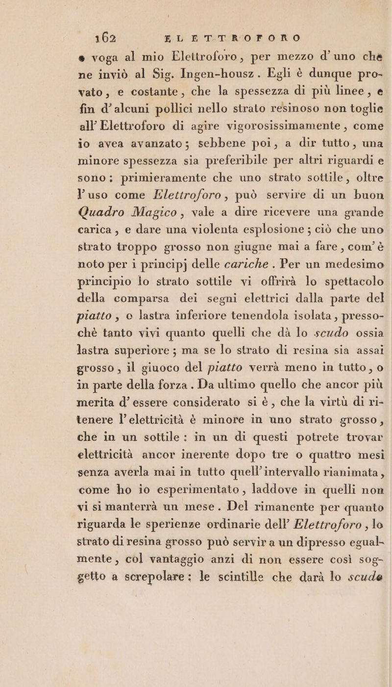 162 EL ETTROFORO s voga al mio Elettroforo, per mezzo d’ uno che ne inviò al Sig. Ingen-housz. Egli è dunque pro- vato, e costante, che la spessezza di più linee, e fin d’ alcuni pollici nello strato resinoso non toglie all’ Elettroforo di agire vigorosissimamente , come io avea avanzato; sebbene poi, a dir tutto, una minore spessezza sia preferibile per altri riguardi e sono; primieramente che uno strato sottile, oltre l'uso come Elettroforo, può servire di un buon Quadro Magico, vale a dire ricevere una grande carica; e dare una violenta esplosione ; ciò che uno strato troppo grosso non giugne mai a fare, com’ è noto per i principj delle cariche . Per un medesimo principio lo strato sottile vi offrirà lo spettacolo della comparsa dei segni elettrici dalla parte del piatto , © lastra inferiore tenendola isolata , presso- chè tanto vivi quanto quelli che dà lo scudo ossia lastra superiore ; ma se lo strato di resina sia assai grosso , il giuoco del piatto verrà meno in tutto , 0 in parte della forza . Da ultimo quello che ancor più merita d’ essere considerato si è, che la virtù di ri- tenere l’ elettricità è minore in uno strato grosso, che in un sottile : in un di questi potrete trovar elettricità ancor inerente dopo tre o quattro mesi senza averla mai in tutto quell’intervallo rianimata, come ho io esperimentato , laddove in quelli non vi si manterrà un mese. Del rimanente per quanto riguarda le sperienze ordinarie dell Elettroforo , lo strato di resina grosso può servir a un dipresso egual- mente, col vantaggio anzi di non essere così sog- getto a screpolare: le scintille che darà lo scude