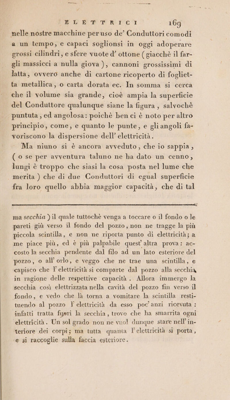 n RTP RIC 169 nelle nostre macchine per uso de’ Conduttori comodi a un tempo, e capaci soglionsi in oggi adoperare grossi cilindri, e sfere vuote d’ ottone ( giacchè il far- gli massicci a nulla giova ), cannoni grossissimi di latta, ovvero anche di cartone ricoperto di fogliet- ta metallica, o carta dorata ec. In somma si cerca che il volume sia grande, cioè ampia la superficie del Conduttore qualunque siane la figura, salvochè puntuta , ed angolosa: poichè ben ci è noto per altro principio, come, e quanto le punte, e gli angoli fa- voriscono la dispersione dell’ elettricità. Ma niuno si è ancora avveduto, che io sappia , ( o se per avventura taluno ne ha dato un cenno, lungi è troppo che siasi la cosa posta nel lume che | merita ) che di due Conduttori di egual superficie fra loro quello abbia maggior capacità, che di tal ma secchia ) il quale tuttochè venga a toccare o il fondo o le pareti giù verso il fondo del pozzo, non ne tragge la più piccola scintilla, e non ne riporta punto di elettricità; a me piace più, ed è più palpabile quest'altra prova: ac- costo la secchia pendente dal filo ad un lato esteriore del pozzo , o all’ orlo, e veggo che ne trae una scintilla, e capisco che I’ elettricità si comparte dal pozzo alla secchia in ragione delle respettive capacità . Allora immergo la secchia così elettrizzata nella cavità del pozzo fin verso il fondo, e vedo che là torna a vomitare la scintilla resti- tuendo al pozzo l' elettricità da esso poc'anzi ricevuta :; infatti tratta fuori la secchia, trovo che ha smarrita ogni elettricità. Un sol grado non ne vuo! dunque stare nell’ in- teriore dei corpi; ma tutta quania elettricità sì porta, ‘e si raccoglie sulla faccia esteriore.