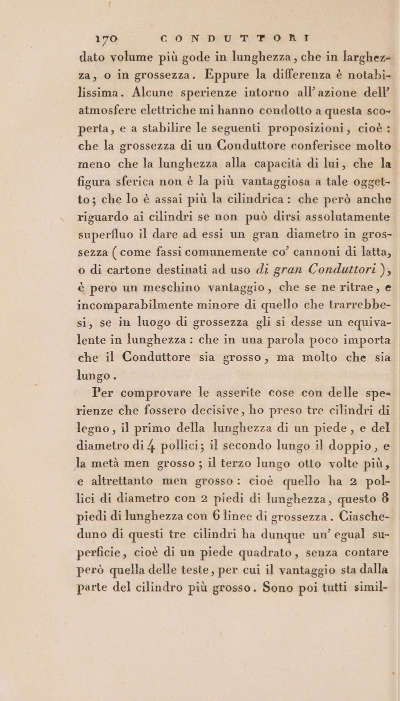 dato volume più gode in lunghezza, che in larghez= za, o in grossezza. Eppure la differenza è notabi- lissima. Alcune sperienze intorno all’azione dell’ atmosfere elettriche mi hanno condotto a questa sco- perta, e a stabilire le seguenti proposizioni; cioè : che la grossezza di un Conduttore conferisce molto meno che la lunghezza alla capacità di lui, che la figura sferica non è la più vantaggiosa a tale ogget- to; che lo è assai più la cilindrica : che però anche riguardo ai cilindri se non può dirsi assolutamente superfluo il dare ad essi un gran diametro in gros- sezza ( come fassi comunemente co’ cannoni di latta, o di cartone destinati ad uso di gran Conduttori ), è pero un meschino vantaggio, che se ne ritrae, e incomparabilmente minore di quello che trarrebbe- si, se in luogo di grossezza gli si desse un equiva- lente in lunghezza : che in una parola poco importa che il Conduttore sia grosso, ma molto che sia lungo . Per comprovare le asserite cose con delle spe rienze che fossero decisive, ho preso tre cilindri di legno, il primo della lunghezza di un piede, e del diametro di 4 pollici; il secondo lungo il doppio, e la metà men grosso ; il terzo lungo otto volte più, e altrettanto men grosso: cioè quello ha 2 pol- lici di diametro con 2 piedi di lunghezza, questo 8 piedi di lunghezza con 6 linee di grossezza . Ciasche- duno di questi tre cilindri ha dunque un’ egual su- perficie, cioè di un piede quadrato, senza contare però quella delle teste, per cui il vantaggio sta dalla parte del cilindro più grosso. Sono poi tutti simil-