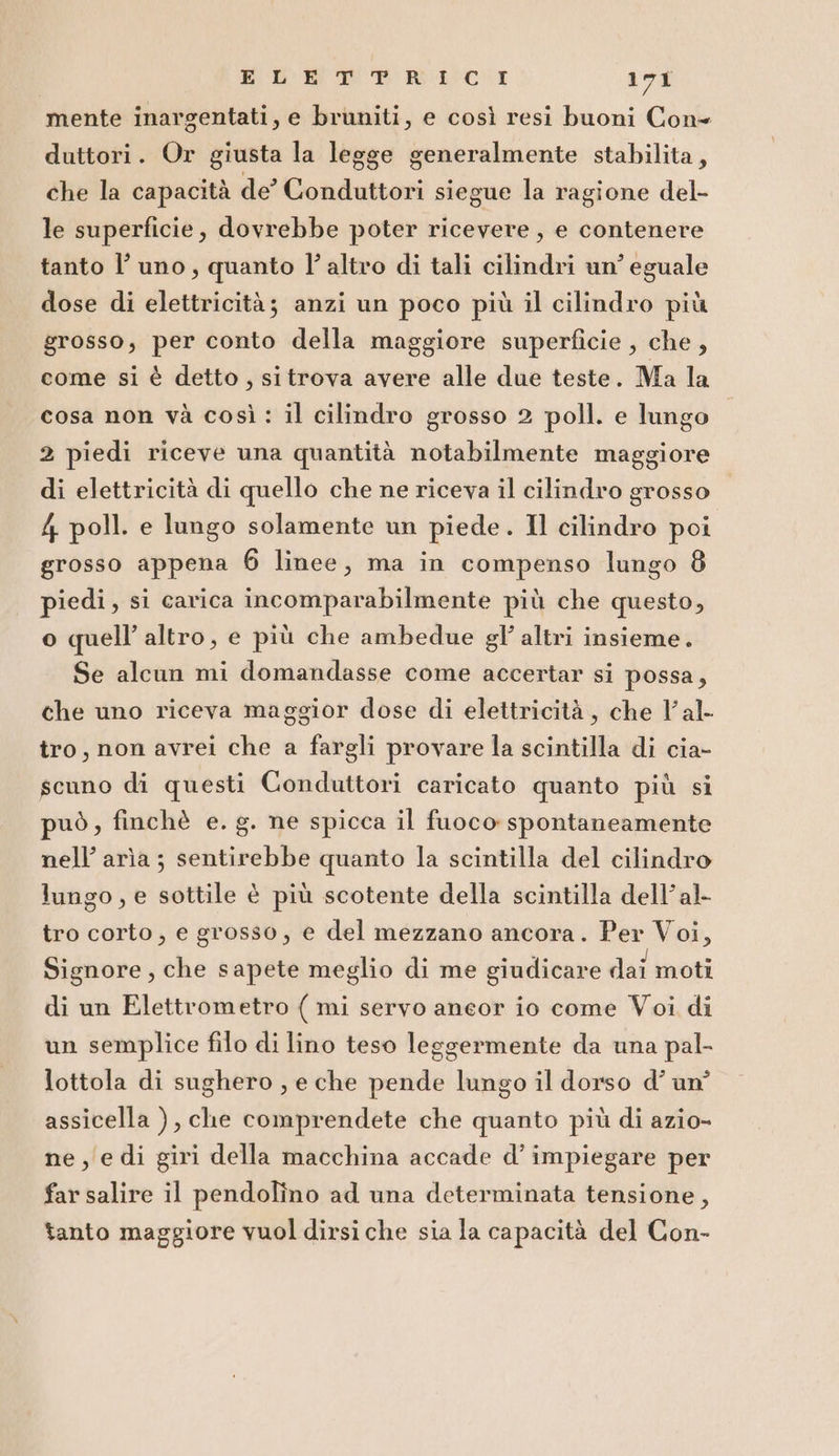 mente inargentati, e bruniti, e così resi buoni Cone duttori. Or giusta la legge generalmente stabilita, che la capacità de’ Conduttori siegue la ragione del- le superficie, dovrebbe poter ricevere, e contenere tanto l’ uno, quanto l’altro di tali cilindri un’ eguale dose di elettricità; anzi un poco più il cilindro più grosso, per conto della maggiore superficie , che , come si è detto, si trova avere alle due teste. Ma la cosa non và così: il cilindro grosso 2 poll. e lungo 2 piedi riceve una quantità notabilmente maggiore di elettricità di quello che ne riceva il cilindro grosso 4 poll. e lungo solamente un piede. Il cilindro poi grosso appena 6 linee, ma in compenso lungo 8 piedi, si carica incomparabilmente più che questo, o quell’ altro, e più che ambedue gl altri insieme. Se alcun mi domandasse come accertar si possa, che uno riceva maggior dose di elettricità, che l'al tro, non avrei che a fargli provare la scintilla di cia- scuno di questi Conduttori caricato quanto più si può, finchè e. g. ne spicca il fuoco spontaneamente nell’ arìa ; sentirebbe quanto la scintilla del cilindro lungo, e sottile è più scotente della scintilla dell’al- tro corto, e grosso, e del mezzano ancora. Per Voi, Signore, che sapete meglio di me giudicare dai moti di un Elettrometro ( mi servo aneor io come Voi di un semplice filo di lino teso leggermente da una pal- lottola di sughero , e che pende lungo il dorso d’ un’ assicella ), che comprendete che quanto più di azio- ne, edi giri della macchina accade d’ impiegare per far salire il pendolîno ad una determinata tensione, tanto maggiore vuol dirsi che sia la capacità del Con-