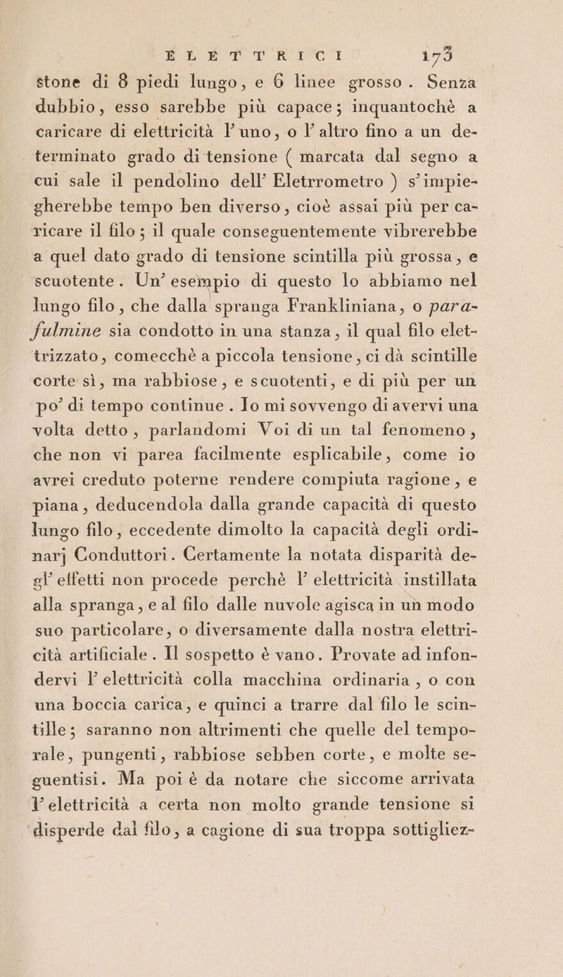 ELETTRICI 179 stone di 8 piedi lungo, e 6 linee grosso. Senza dubbio, esso sarebbe più capace; inquantochè a caricare di elettricità l’ uno, o l’altro fino a un de- terminato grado di tensione ( marcata dal segno a cui sale il pendolino dell’ Eletrrometro ) s’impie- gherebbe tempo ben diverso, cioè assai più per ca- ricare il filo ; il quale conseguentemente vibrerebbe a quel dato grado di tensione scintilla più grossa, e scuotente. Un’ esempio di questo lo abbiamo nel lungo filo, che dalla spranga Frankliniana, o para- fulmine sia condotto in una stanza, il qual filo elet- trizzato, comecchè a piccola tensione, ci dà scintille corte sì, ma rabbiose , e scuotenti, e di più per un po di tempo continue . Io mi sovvengo di avervi una volta detto, parlandomi Voi di un tal fenomeno, che non vi parea facilmente esplicabile, come io avrei creduto poterne rendere compiuta ragione , e piana, deducendola dalla grande capacità di questo lungo filo, eccedente dimolto la capacità degli ordi- narj Conduttori. Certamente la notata disparità de- gl’ effetti non procede perchè l' elettricità instillata alla spranga, e al filo dalle nuvole agisca in un modo suo particolare, o diversamente dalla nostra elettri- cità artificiale. Il sospetto è vano. Provate ad infon- dervi l elettricità colla macchina ordinaria , o con una boccia carica, e quinci a trarre dal filo le scin- tille; saranno non altrimenti che quelle del tempo- rale, pungenti, rabbiose sebben corte, e molte se- guentisi. Ma poi è da notare che siccome arrivata l'elettricità a certa non molto grande tensione si disperde dai filo, a cagione di sua troppa sottigliez-