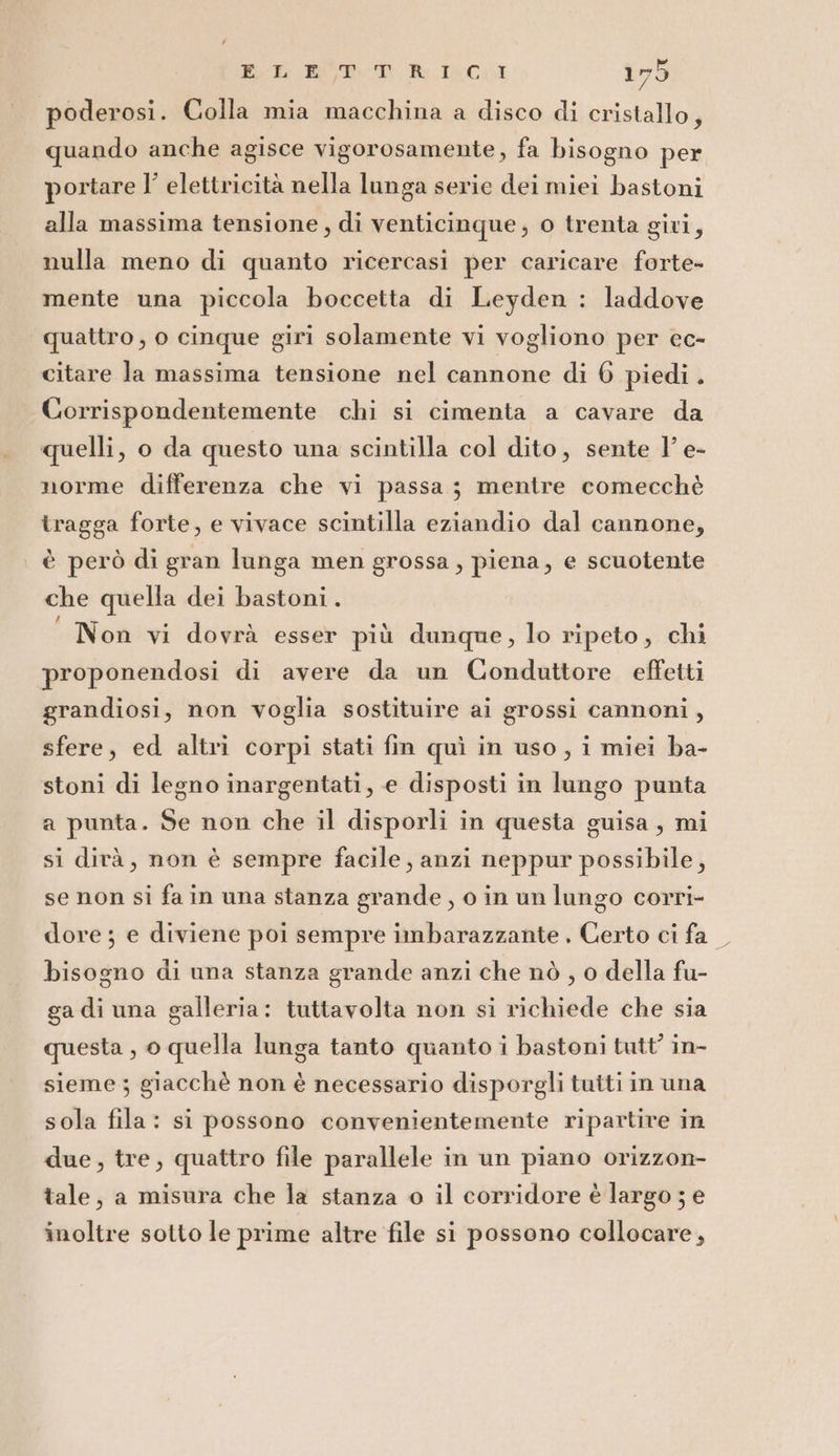 Bit BOT. TR; IC, 17ò poderosi. Colla mia macchina a disco di cristallo, quando anche agisce vigorosamente, fa bisogno per portare l’ elettricità nella lunga serie dei miei bastoni alla massima tensione, di venticinque; o trenta giri, nulla meno di quanto ricercasi per caricare forte- mente una piccola boccetta di Leyden : laddove quattro, o cinque giri solamente vi vogliono per ec- citare la massima tensione nel cannone di 6 piedi . Corrispondentemente chi si cimenta a cavare da quelli, o da questo una scintilla col dito, sente l’ e- norme differenza che vi passa; mentre comecchè tragga forte, e vivace scintilla eziandio dal cannone, è però di gran lunga men grossa, piena, e scuotente che quella dei bastoni. “ Non vi dovrà esser più dunque, lo ripeto, chi proponendosi di avere da un Conduttore effetti grandiosi, non voglia sostituire ai grossi cannoni , sfere, ed altri corpi stati fin quì in uso, i miei ba- stoni di legno inargentati, e disposti in lungo punta a punta. Se non che il disporli in questa guisa, mi si dirà, non è sempre facile, anzi neppur possibile, se non si fa in una stanza grande, o in un lungo corri- dore; e diviene poi sempre imbarazzante . Certo ci fa bisogno di una stanza grande anzi che nò , o della fu- ga di una galleria: tuttavolta non si richiede che sia questa , 0 quella lunga tanto quanto i bastoni tutt’ in- sieme ; giacchè non è necessario disporgli tuiti in una sola fila: si possono convenientemente ripartire in due, tre, quattro file parallele in un piano orizzon- tale, a misura che la stanza o il corridore è largo ; e inoltre sotto le prime altre file si possono collocare,