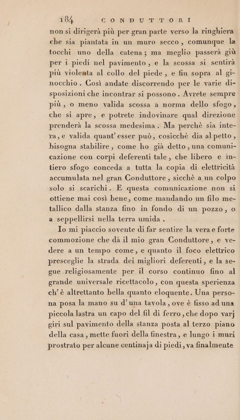T04 cf ONERI | non si dirigerà più per gran parte verso la ringhiera che sia piantata in un muro secco, comunque la tocchi uno della catena; ma meglio passerà giù per i piedi nel pavimento, e la scossa si sentirà più violenta al collo del piede, e fin sopra al gi- nocchio. Così andate discorrendo per le varie di- sposizioni che incontrar si possono. Avrete sempre più, o meno valida scossa a norma dello sfogo, che si apre, e potrete indovinare qual direzione prenderà la scossa medesima. Ma perchè sia inte- ra, e valida quant’ esser può, cosicchè dia al petto , bisogna stabilire, come ho già detto, una comuni- cazione con corpi deferenti tale, che libero e in- tiero sfogo conceda a tutta la copia di elettricità accumulata nel gran Conduttore , sicchè a un colpo solo si scarichi. È questa comunicazione non si ottiene mai così bene, come mandando un filo me- tallico dalla stanza fino in fondo di un pozzo, o a seppellirsi nella terra umida . Io mi piaccio sovente di far sentire la vera e forte commozione che dà il mio gran Conduttore, e ve- dere a un tempo come, e quanto il foco elettrico presceglie la strada dei migliori deferenti, e la se- gue religiosamente per il corso continuo fino al grande universale ricettacolo, con questa sperienza ch’ è altrettanto bella quanto eloquente. Una perso- na posa la mano su d’una tavola, ove è fisso ad una piccola lastra un capo del fil di ferro, che dopo varj giri sul pavimento della stanza posta al terzo piano della casa, mette fuori della finestra, e lungo i muri prostrato per alcune centinaja di piedi, va finalmente