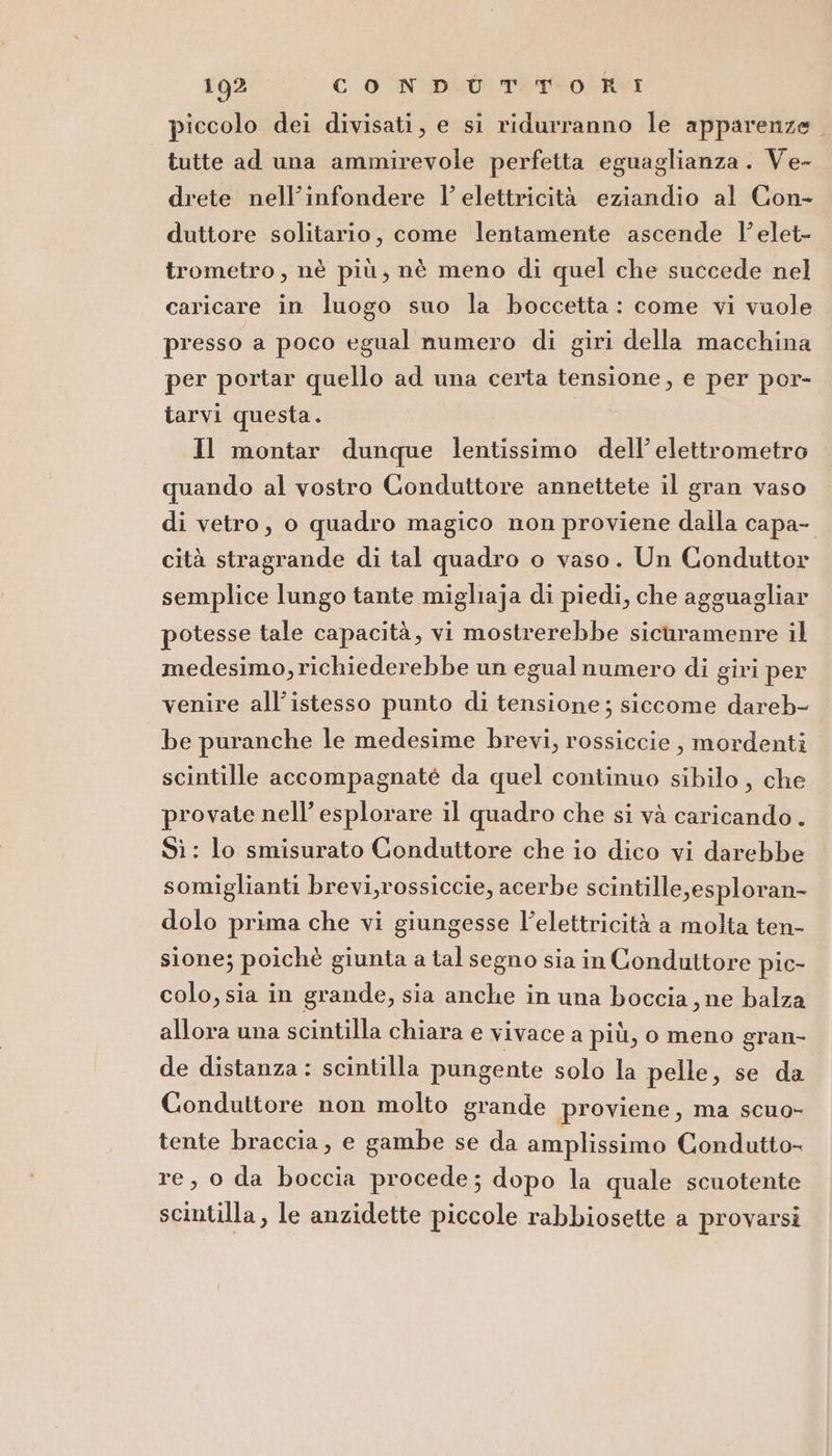 piccolo dei divisati, e si ridurranno le apparenze. tutte ad una ammirevole perfetta eguaglianza. Ve- drete nell’infondere l’ elettricità eziandio al Con- duttore solitario, come lentamente ascende l’elet- trometro, nè più; nè meno di quel che succede nel caricare in luogo suo la boccetta: come vi vuole presso a poco egual numero di giri della macchina per portar quello ad una certa tensione, e per por- tarvi questa. Il montar dunque lentissimo dell’ elettrometro quando al vostro Conduttore annettete il gran vaso di vetro, o quadro magico non proviene dalla capa- cità stragrande di tal quadro o vaso. Un Conduttor semplice lungo tante migliaja di piedi, che agguagliar potesse tale capacità, vi mostrerebbe sicuramenre il medesimo, richiederebbe un egual numero di giri per venire all’istesso punto di tensione ; siccome dareb- be puranche le medesime brevi, rossiccie , mordenti scintille accompagnaté da quel continuo sibilo, che provate nell’ esplorare il quadro che si và caricando . Sì : lo smisurato Conduttore che io dico vi darebbe somiglianti brevi,rossiccie, acerbe scintille,esploran- dolo prima che vi giungesse l'elettricità a molta ten- sione; poichè giunta a tal segno sia in Conduttore pic- colo, sia in grande, sia anche in una boccia, ne balza allora una scintilla chiara e vivace a più, o meno gran- de distanza : scintilla pungente solo la pelle, se da Conduttore non molto grande proviene, ma scuo- tente braccia, e gambe se da amplissimo Condutto- re, o da boccia procede; dopo la quale scuotente scintilla, le anzidette piccole rabbiosette a provarsi