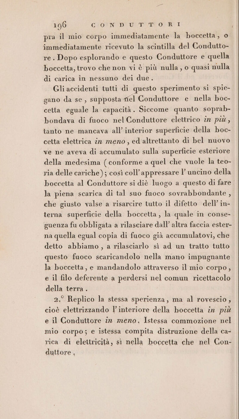 pra il mio corpo immediatamente la boccetta, o immediatamente ricevuto la scintilla del Condutto- re. Dopo esplorando e questo Conduttore e quella boccetta, trovo che non vi è più nulla, o quasi nulla di carica in nessuno dei due . Gli accidenti tutti di questo sperimento si spie- gano da se, supposta el Conduttore e nella boc- cetta eguale la capacità. Siccome quanto soprab- bondava di fuoco nel Conduttore elettrico in più, tanto ne mancava all’ interior superficie della boc- cetta elettrica 12 meno, ed altrettanto di bel nuovo ve ne aveva di accumulato sulla superficie esteriore della medesima ( conforme a quel che vuole la teo- ria delle cariche); così coll’ appressare l’ uncino della boccetta al Conduttore si diè luogo a questo di fare. | la piena scarica di tal suo fuoco sovrabbondante , che giusto valse a risarcire tutto il difetto dell’ in- terna superficie della boccetta, la quale in conse- guenza fu obbligata a rilasciare dall’ altra faccia ester- na quella egual copia di fuoco già accumulatovi, che detto abbiamo, a rilasciarlo sì ad un tratto tutto questo fuoco scaricandolo nella mano impugnante la boccetta, e mandandolo attraverso il mio corpo, e il filo deferente a perdersi nel comun ricettacolo della terra . 2.° Replico la stessa sperienza, ma al rovescio, cioè elettrizzando l’ interiore della boccetta ir più e il Conduttore 12 mero, Istessa commozione nel mio corpo; e istessa compita distruzione della ca- rica di elettricità, st nella boccetta che nel Con- duttore ,
