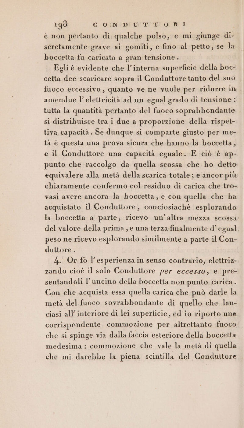 è non pertanto di. qualche polso, e mi giunge di- scretamente grave ai gomiti, e fino al petto, se la boccetta fu caricata a gran tensione . Egli è evidente che l’ interna superficie della boc- cetta dee scaricare sopra il Conduttore tanto del suo fuoco eccessivo, quanto ve ne vuole per ridurre in amendue l’ elettricità ad un egual grado di tensione : tutta la quantità pertanto del fuoco soprabbendante si distribuisce tra i due a proporzione della rispet- tiva capacità. Se dunque si comparte giusto per me- tà è questa una prova sicura che hanno la boccetta, e il Conduttore una capacità eguale. E ciò è ap- punto che raccolgo da quella scossa che ho detto equivalere alla metà della scarica totale ; e ancor più chiaramente confermo col residuo di carica che tro- vasi avere ancora la boccetta, e con quella che ha acquistato il Conduttore, conciosiachè esplorando la boccetta a parte, ricevo un’altra mezza scossa. del valore della prima, e una terza finalmente d’ egual. peso ne ricevo esplorando similmente a parte il Con- duttore . 4.° Or fo l'esperienza in senso contrario, elettriz- zando cioè il solo Conduttore per eccesso, e pre- sentandoli l’ uncino della boccetta non punto carica. Con che acquista essa quella carica che può darle la metà del fuoco sovrabbondante di quello che lan- ciasi all’ interiore di lei superficie, ed io riporto una corrispondente commozione per altrettanto fuoco che si spinge via dalla faccia esteriore della boccetta medesima : commozione che vale la metà di quella che mi darebbe la piena scintilla del Conduttore