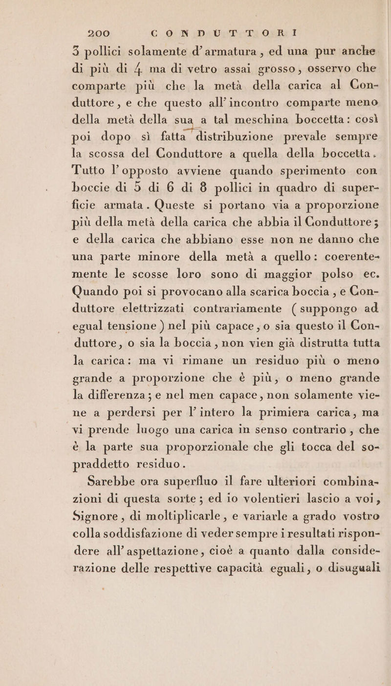 3 pollici solamente d’armatura , ed una pur anche di più di 4 ma di vetro assai grosso, osservo che comparte più che la metà della carica al Con- duttore, e che questo all'incontro comparte meno della metà della sua a tal meschina boccetta: così poi dopo sì fatta distribuzione prevale sempre la scossa del Conduttore a quella della boccetta. Tutto l'opposto avviene quando sperimento con boccie di 5 di 6 di 8 pollici in quadro di super- ficie armata. Queste si portano via a proporzione più della metà della carica che abbia il Conduttore ; e della carica che abbiano esse non ne danno che una parte minore della metà a quello: coerente- mente le scosse loro sono di maggior polso ec. Quando poi si provocano alla scarica boccia , e Con- duttore elettrizzati contrariamente (suppongo ad. egual tensione ) nel più capace; o sia questo il Con- duttore, o sia la boccia, non vien già distrutta tutta la carica: ma vi rimane un residuo più o meno grande a proporzione che è più, o meno grande la differenza; e nel men capace, non solamente vie- ne a perdersi per l’intero la primiera carica, ma vi prende luogo una carica in senso contrario ; che è la parte sua proporzionale che gli tocca del so- praddetto residuo. Sarebbe ora superfluo il fare ulteriori combina- zioni di questa sorte; ed io volentieri lascio a voi, Signore, di moltiplicarle, e variarle a grado vostro colla soddisfazione di veder sempre i resultati rispon- dere all’aspettazione, cioè a quanto dalla conside- razione delle respettive capacità eguali, o disuguali