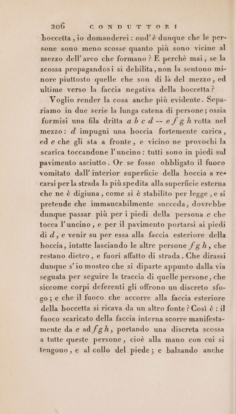 boccetta , io domanderei : ond’ è dunque che le per= sone sono meno scosse quanto più sono vicine al mezzo dell’ arco che formano ? E perchè mai, se la scossa propagandosi si debilita, non la sentono mi- nore piuttosto quelle che son di la del mezzo, ed ultime verso la faccia negativa della boccetta ? Voglio render la cosa anche più evidente. Sepa- riamo in due serie la lunga catena di persone ; ossia formisi una fila dritta ad cd-- e fg h rotta nel mezzo: d impugni una boccia fortemente carica, ed e che gli sta a fronte, e vicino ne provochi la scarica toccandone l’uncino : tutti sono in piedi sul pavimento asciutto. Or se fosse obbligato il fuoco vomitato dall’ interior superficie della boccia a re4 carsi per la strada la più spedita alla superficie esterna che ne è digiuna, come si è stabilito per legge , e si pretende che immancabilmente succeda, dovrebbe dunque passar più per i piedi della persona e che tocca l’uncino, e per il pavimento portarsi ai piedi di d, e venir su per essa alla faccia esteriore della boccia, intatte lasciando le altre persone fg #, che restano dietro , e fuori affatto di strada. Che dirassi dunque s'io mostro che si diparte appunto dalla via segnata per seguire la traccia di quelle persone, che siccome corpi deferenti gli offrono un discreto sfo- go; e che il fuoco che accorre alla faccia esteriore della boccetta si ricava da un altro fonte ? Così è : il fuoco scaricato della faccia interna scorre manifesta- mente da e ad fg Ah, portando una discreta scossa a tutte queste persone, cioè alla mano con cui si tengono , e al collo del piede; e balzando anche