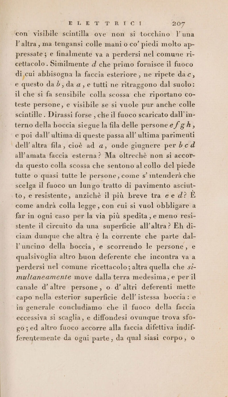 ‘con visibile scintilla ove non si tocchino Yuna l’altra, ma tengansi colle mani o co’ piedi molto ap- pressate ; e finalmente va a perdersi nel comune ri- cettacolo . Similmente d che primo fornisce il fuoco di, cui abbisogna la faccia esteriore , ne ripete da c, e questo da è, da a, e tutti ne ritraggono dal suolo: il che si fa sensibile colla scossa che riportano co- teste persone, e visibile se si vuole pur anche colle scintille. Dirassi forse , che il fuoco scaricato dall’in- terno della boccia siegue la fila delle persone efg A, e poi dall’ ultima di queste passa all’ ultima parimenti dell’ altra fila, cioè ad a, onde giugnere per d c d all’amata faccia esterna? Ma oltrechè non si accor- da questo colla scossa che sentono al collo del piede tutte o quasi tutte le persone, come s° intenderà che scelga il fuoco un lungo tratto di pavimento asciut- to, e resistente, anzichè il più breve tra e e d° ID come andrà colla legge, con cui si vuol obbligare a far in ogni caso per la via più spedita , e meno resi- stente il circuito da una superficie all’altra? Eh di- ciam dunque che altra è la corrente che parte dal- Vuncino della boccia, e scorrendo le persone, e qualsivoglia altro buon deferente che incontra va a perdersi nel comune ricettacolo; altra quella che si- multaneamente move dalla terra medesima, e per il canale d’ altre persone, o d° altri deferenti mette capo nella esterior superficie dell’ istessa boccia : e in generale concludiamo che il fuoco della faccia eccessiva si scaglia, e diffondesi ovunque trova sfo- go; ed altro fuoco accorre alla faccia difettiva indif- feventemente da ogni parte, da qual siasi corpo, 0