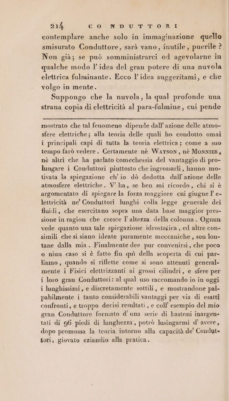 914: cono Ur TORI contemplare anche solo in immaginazione quello smisurato Conduttore, sarà vano, inutile, puerile ?. Non già; se può somministrarci od agevolarne in qualche modo l’idea del gran potere di una nuvola. elettrica fulminante. Ecco l’idea suggeritami, e che volgo in mente. | Suppongo che la nuvola, la qual profonde una strana copia di elettricità al para-fulmine, cui pende mostrato che tal fenomeno dipende dall’ azione delle atmo- sfere elettriche; alla teoria delle quali ho condotto omai i principali capi di tutta la teoria elettrica; come a suo tempo farò vedere. Certamente nè WATSON, nè MONNIER, nè altri che ha parlato comechessia del vantaggio di pro- lungare i Conduttori piuttosto che ingrossarli, hanno mo- tivata la spiegazione ch'io dò dedotta dall'azione delle atmosfere elettriche. V ha, se ben mi ricordo, chi si è argomentato di spiegare la forza maggiore cui giugne l’ e- lettricità me’ Conduttori lunghi colla legge generale dei fluidi, che esercitano sopra una data base maggior pres- sione in ragion che cresce l'altezza della colonna. Ognun vede quanto una tale spiegazione idrostagica , ed altre con- simili che si siano ideate puramente meccaniche , son lon- tane dalla mia. Finalmente dee pur convenirsi, che poco o niun caso si è fatto fin quì della scoperta di cui par- liamo, quando si riflette come si sono attenuti general- mente i Fisici elettrizzanti ai grossi cilindri, e sfere per i loro gran Conduttori: al qual uso raccomando io in oggi i lunghissimi, e discretamente sottili, e mostrandone pal- pabilmente i tanto considerabili vantaggi per via di esatti confronti, e troppo decisi resultati , e coll’ esempio del mio gran Conduttore formato d'una serie di bastoni inargen- tati di 96 piedi di lunghezza, potrò lusingarmi d’ avere, dopo promossa la teoria intorno alla capacità de’ Condut» gori, giovato eziandio alla pratica.