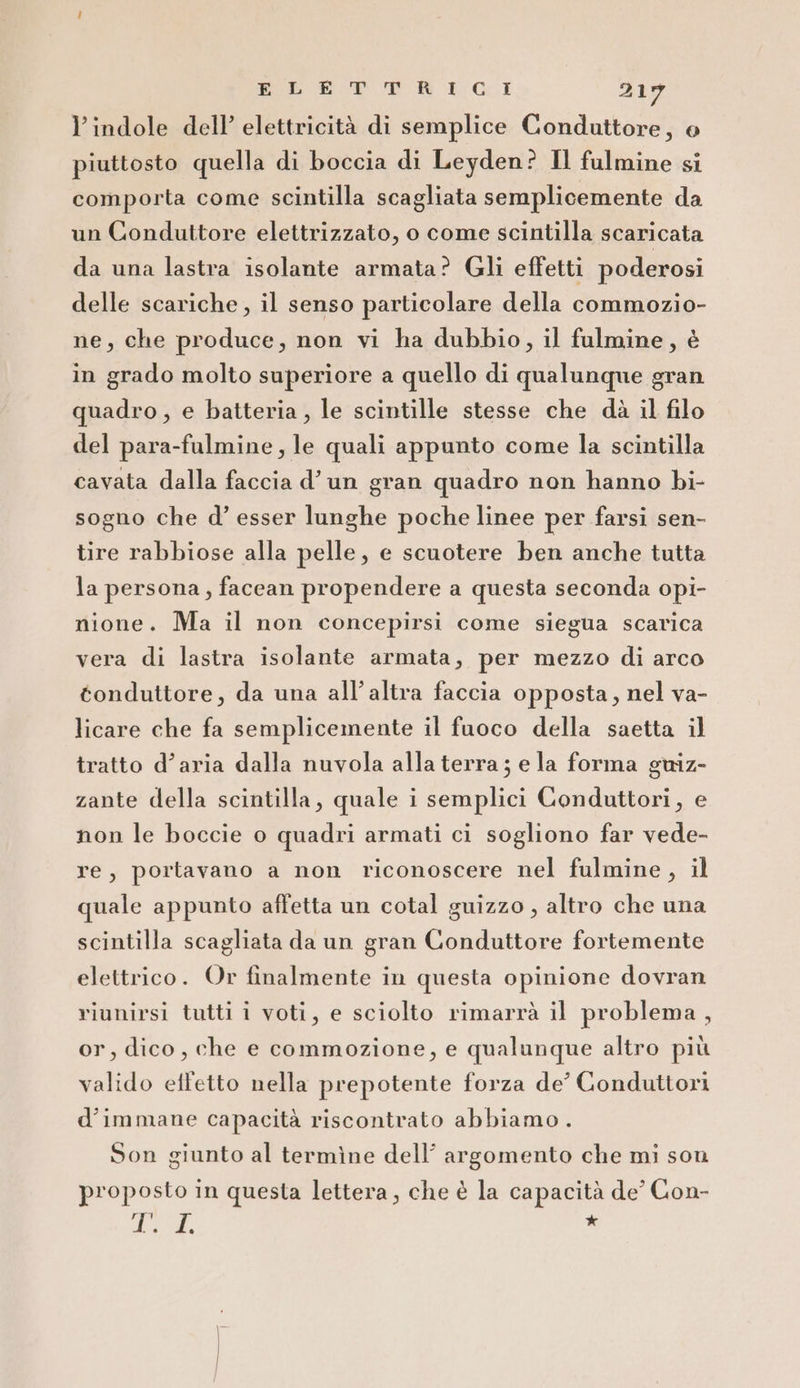 l'indole dell’ elettricità di semplice Conduttore, © piuttosto quella di boccia di Leyden? Il fulmine si comporta come scintilla scagliata semplicemente da un Conduttore elettrizzato, o come scintilla scaricata da una lastra isolante armata? Gli effetti poderosi delle scariche, il senso particolare della commozio- ne, che produce, non vi ha dubbio, il fulmine, è in grado molto superiore a quello di qualunque gran quadro , e batteria , le scintille stesse che dà il filo del para-fulmine, le quali appunto come la scintilla cavata dalla faccia d’un gran quadro non hanno bi- sogno che d° esser lunghe poche linee per farsi sen- tire rabbiose alla pelle, e scuotere ben anche tutta la persona, facean propendere a questa seconda opi- nione. Ma il non concepirsi come siegua scarica vera di lastra isolante armata, per mezzo di arco gonduttore, da una all’altra faccia opposta, nel va- licare che fa semplicemente il fuoco della saetta il tratto d’aria dalla nuvola alla terra; e la forma guiz- zante della scintilla, quale i semplici Conduttori, e non le boccie o quadri armati ci sogliono far vede- re, portavano a non riconoscere nel fulmine, il quale appunto affetta un cotal guizzo , altro che una scintilla scagliata da un gran Conduttore fortemente elettrico. Or finalmente in questa opinione dovran riunirsi tutti i voti, e sciolto rimarrà il problema, or, dico, che e commozione, e qualunque altro più valido effetto nella prepotente forza de’ Conduttori d’immane capacità riscontrato abbiamo. Son giunto al termìne dell’ argomento che mi son proposto in questa lettera, che è la capacità de’ Con- i eg A »