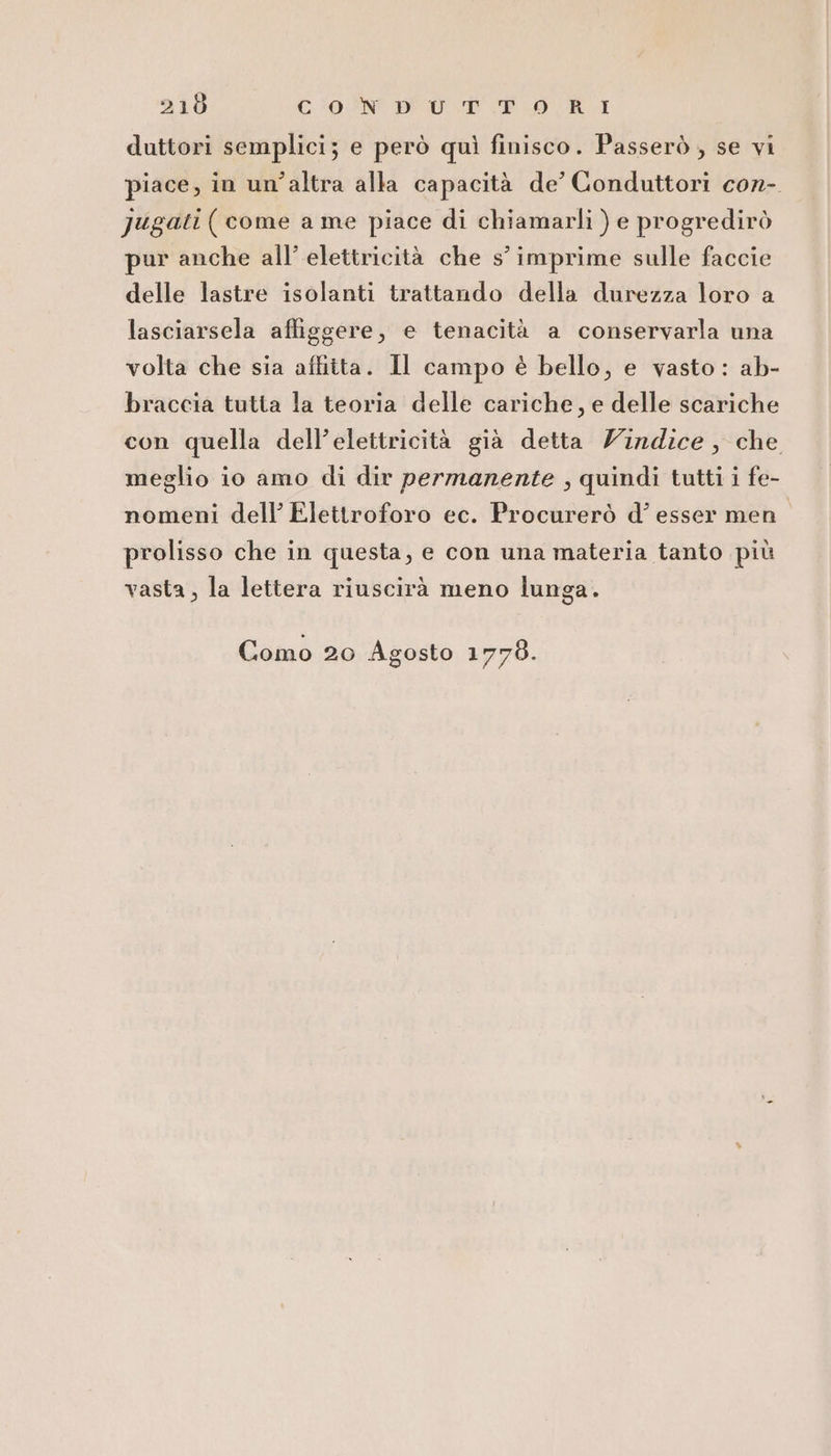 216 CON DEU DPR. duttori semplici; e però quì finisco. Passerò , se vi piace, in un’altra alla capacità de’ Conduttori cor-. Jugati (come a me piace di chiamarli ) e progredirò pur anche all’ elettricità che s° imprime sulle faccie delle lastre isolanti trattando della durezza loro a lasciarsela afliggere, e tenacità a conservarla una volta che sia affitta. Il campo è bello, e vasto: ab- braccia tutta la teoria delle cariche, e delle scariche con quella dell’elettricità già detta Zindice, che meglio io amo di dir permanente , quindi tutti i fe- nomeni dell’ Elettroforo ec. Procurerò d’ esser men prolisso che in questa, e con una materia tanto più vasta, la lettera riuscirà meno lunga. Como 20 Agosto 1778.