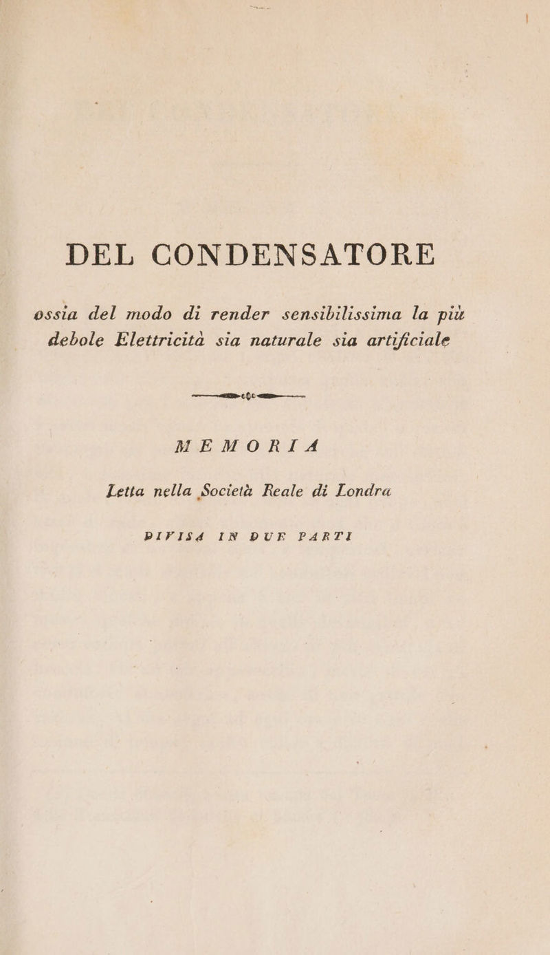 DEL CONDENSATORE ossia del modo di render sensibilissima la più debole Elettricità sia naturale sia artificiale —T > ( {0 «tt MEMORIA Letta nella Società Reale di Londra PIVISA IN DUE PARTI