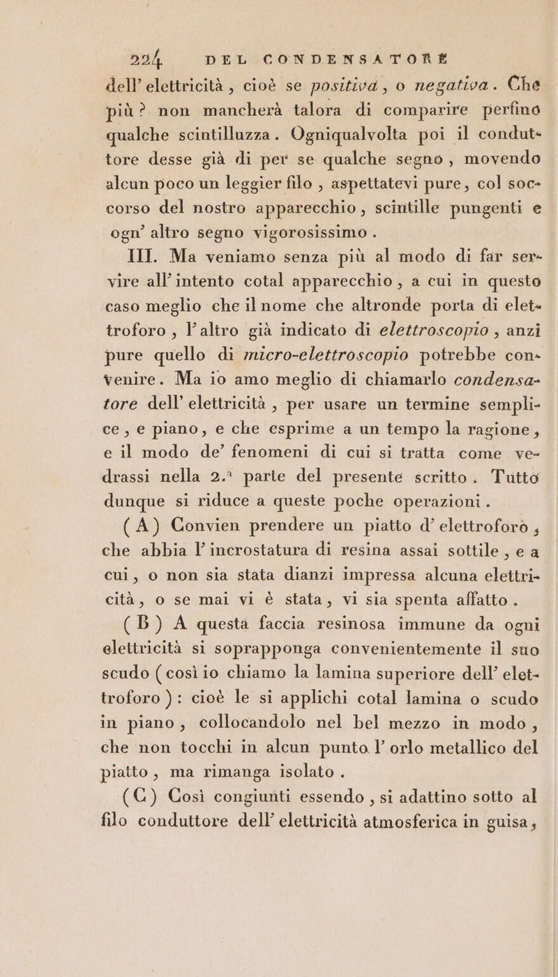 dell’ elettricità , cioè se positiva, o negativa. Che. più? non mancherà talora di comparire perfino qualche scintilluzza. Ogniqualvolta poi il condut- tore desse già di per se qualche segno, movendo alcun poco un leggier filo , aspettatevi pure, col soc- corso del nostro apparecchio, scintille pungenti e ogn’ altro segno vigorosissimo . III. Ma veniamo senza più al modo di far ser- vire all'intento cotal apparecchio , a cui in questo caso meglio che il nome che altronde porta di elet- troforo , l’altro già indicato di elettroscopio , anzi pure quello di mzcro-elettroscopio potrebbe con- venire. Ma io amo meglio di chiamarlo condersa- tore dell’ elettricità , per usare un termine sempli- ce, e piano, e che esprime a un tempo la ragione, e il modo de’ fenomeni di cui si tratta come ve- drassi nella 2.° parte del presente scritto. Tutto dunque si riduce a queste poche operazioni . (A) Convien prendere un piatto d’ elettroforò , che abbia l’incrostatura di resina assai sottile, e a cui, o non sia stata dianzi impressa alcuna elettri- cità, o se mai vi è stata, vi sia spenta affatto . (B) A questa faccia resinosa immune da ogni elettricità si soprapponga convenientemente il suo scudo (così io chiamo la lamina superiore dell’ elet- troforo ): cioè le si applichi cotal lamina o scudo in piano, collocandolo nel bel mezzo in modo, che non tocchi in alcun punto l’ orlo metallico del piatto, ma rimanga isolato . (C) Così congiunti essendo , si adattino sotto al filo conduttore dell’ elettricità atmosferica in guisa,
