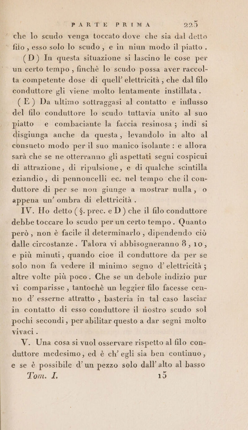 che lo scudo venga toccato dove che sia dal detto ‘ filo, esso solo lo scudo, e in niun modo il piatto . (D) In questa situazione si lascino le cose per un certo tempo , finchè lo scudo possa aver raccol- ta competente dose di quell’ elettricità ; che dal filo conduttere gli viene molto lentamente instillata . (E) Da ultimo sotiraggasi al contatto e influsso del filo conduttore lo scudo tuttavia unito al suo iatto e combaciante la faccia resinosa ; indi si lisgiunga anche da questa, levandolo in alto al consueto modo per il suo manico isolante : e allora sarà che se ne otterranno gli aspettati segni cospicui di attrazione, di ripulsione, e di qualche scintilla eziandio, di pennoncelli ec. nel tempo che il con- duttore di per se non giunge a mostrar nulla, © appena un’ ombra di elettricità . IV. Ho detto ( $. prec. e D) che il filo conduttore debbe toccare lo scudo per un certo tempo. Quanto però , non è facile il determinarlo , dipendendo ciò dalle circostanze. Talora vi abbisogneranno 8, 10, e più minuti, quando cioe il conduttore da per se solo non fa vedere il minimo segno d'’ elettricità ; altre volte più poco. Che se un debole indizio pur vi comparisse , tantochè un leggier filo facesse cen- no d’ esserne attratto , basteria in tal caso lasciar in contatto di esso conduttore il nostro scudo sol pochi secondi, per abilitar questo a dar segni molto vivaci . V. Una cosa si vuol osservare rispetto al filo con- duttore medesimo, ed è ch’ egli sia ben continuo, e se è possibile d’un pezzo solo dall’ alto al basso Tom. I 15