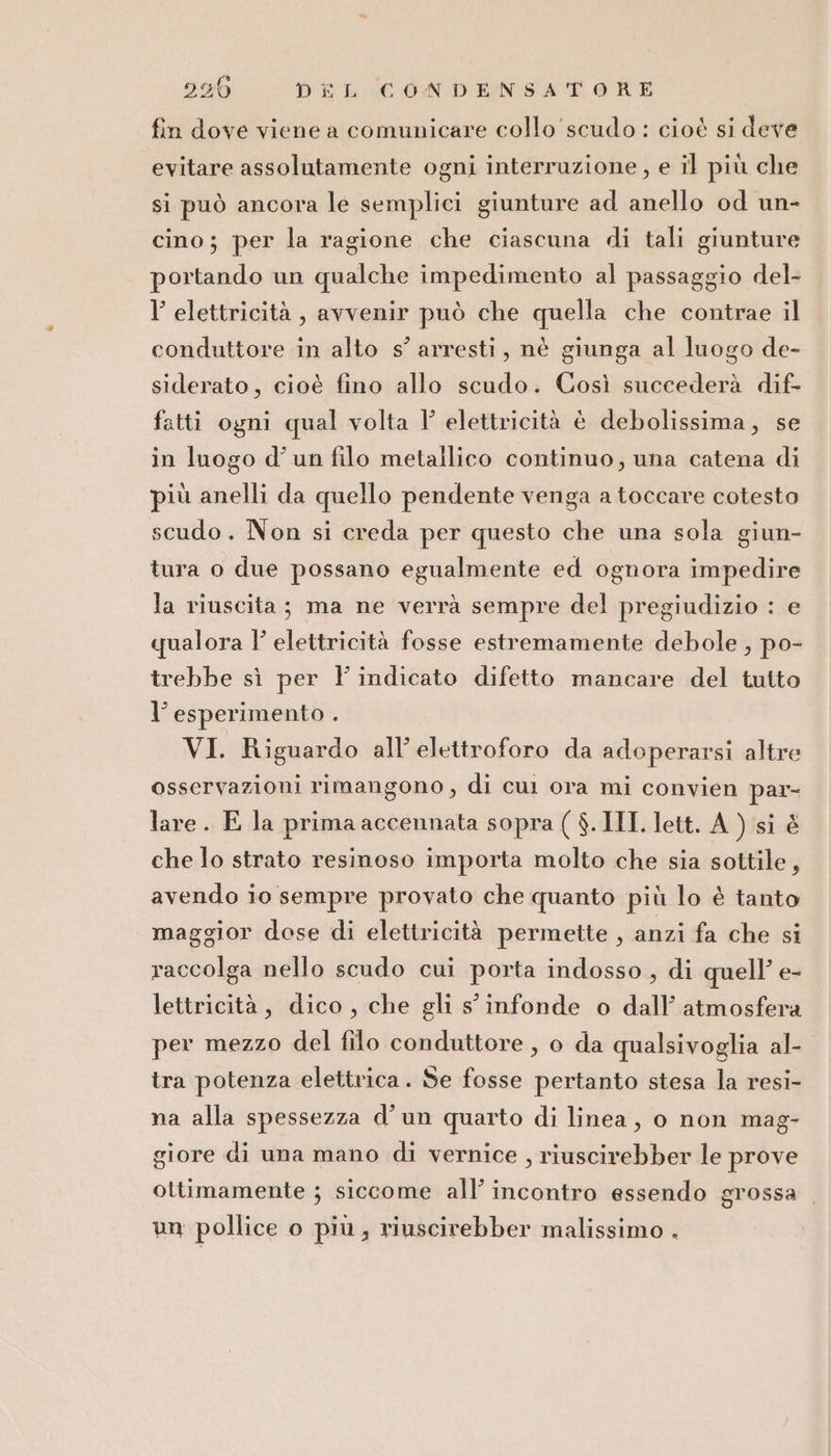 fin dove viene a comunicare collo scudo : cioé si deve evitare assolutamente ogni interruzione, e il più che si può ancora le semplici giunture ad anello od un- cino; per la ragione che ciascuna di tali giunture portando un qualche impedimento al passaggio del- l’ elettricità, avvenir può che quella che contrae il conduttore in alto s’ arresti, nè giunga al luogo de- siderato, cioè fino allo scudo. Così succederà dif- fatti ogni qual volta Y' elettricità è debolissima, se in luogo d'un filo metallico continuo; una catena di più anelli da quello pendente venga a toccare cotesto scudo. Non si creda per questo che una sola giun- tura o due possano egualmente ed ognora impedire la riuscita; ma ne verrà sempre del pregiudizio : e qualora |’ elettricità fosse estremamente debole , po- trebbe sì per l indicato difetto mancare del tutto l’ esperimento . VI. Riguardo all’ elettroforo da adoperarsi altre osservazioni rimangono, di cui ora mi convien par- lare. E la prima accennata sopra ( $. IMI lett. A ) si è che lo strato resinoso importa molto che sia sottile, avendo io sempre provato che quanto più lo è tanto maggior dose di elettricità permette , anzi fa che si raccolga nello scudo cui porta indosso, di quell’ e- lettricità, dico, che gli s infonde o dall’ atmosfera per mezzo del filo conduttore, o da qualsivoglia al- tra potenza elettrica. Se fosse pertanto stesa la resi- na alla spessezza d’un quarto di linea, o non mag- giore di una mano di vernice , riuscirebber le prove ottimamente ; siccome all’ incontro essendo grossa un pollice o più; riuscirebber malissimo .
