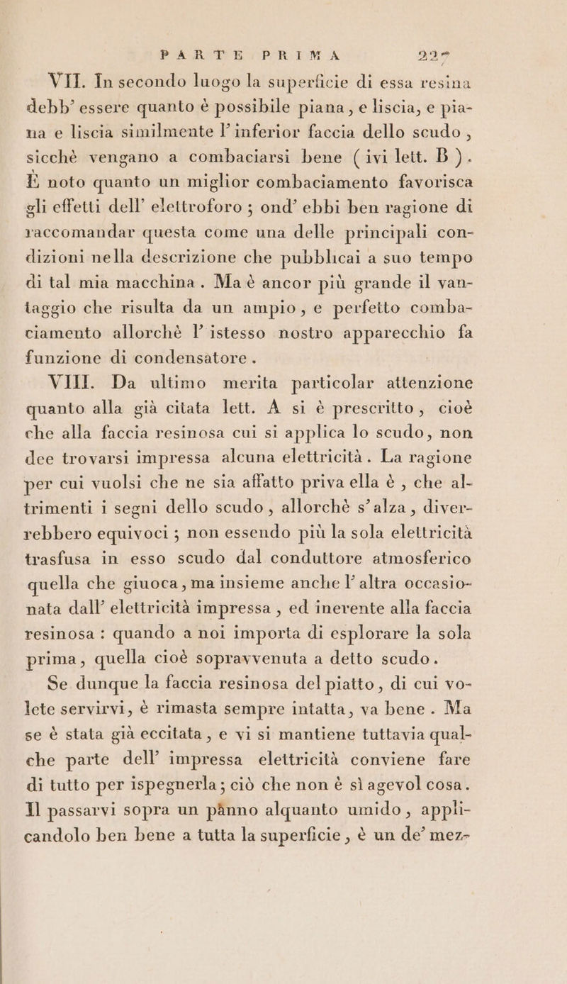 VIT. In secondo luogo la superficie di essa resina debb essere quanto è possibile piana, e liscia, e pia- na e liscia similmente l’inferior faccia dello scudo, sicchè vengano a combaciarsi bene (ivi lett. B ).. È noto quanto un miglior combaciamento favorisca gli effetti dell’ elettroforo ; ond’ ebbi ben ragione di raccomandar questa come una delle principali con- dizioni nella descrizione che pubblicai a suo tempo di tal mia macchina. Ma è ancor più grande il van- taggio che risulta da un ampio, e perfetto comba- ciamento allorchè l’ istesso nostro apparecchio fa funzione di condensatore . | VIII. Da ultimo merita particolar attenzione quanto alla già citata lett. A si è prescritto, cioè che alla faccia resinosa cui si applica lo scudo, non dee trovarsi impressa alcuna elettricità . La ragione per cui vuolsi che ne sia affatto priva ella è , che al- trimenti i segni dello scudo, allorchè s’ alza, diver- rebbero equivoci ; non essendo più la sola elettricità trasfusa in esso scudo dal conduttore atmosferico quella che giuoca, ma insieme anche l' altra occasio- nata dall’ elettricità impressa , ed inerente alla faccia resinosa : quando a noi importa di esplorare la sola prima, quella cioè sopravvenuta a detto scudo. Se dunque la faccia resinosa del piatto , di cui vo- lete servirvi, è rimasta sempre intatta, va bene. Ma se è stata già eccitata, e vi si mantiene tuttavia qual- che parte dell’ impressa elettricità conviene fare di tutto per ispegnerla; ciò che non è sì agevol cosa. Il passarvi sopra un pànno alquanto umido, appli- candolo ben bene a tutta la superficie , è un de’ mez-