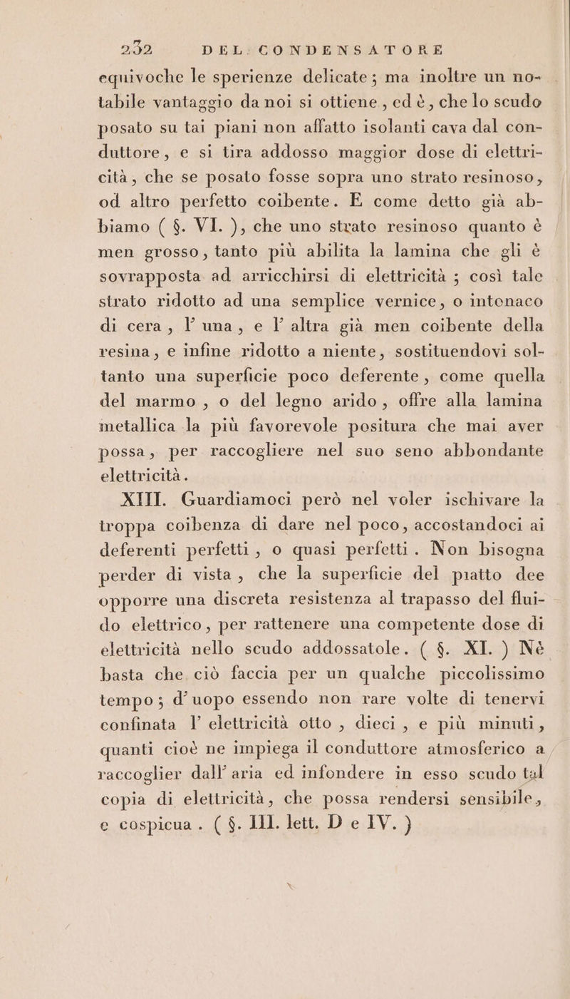 equivoche le sperienze delicate; ma inoltre un no- tabile vantaggio da noi si ottiene, ed è, che lo scudo posato su tai piani non affatto isolanti cava dal con- duttore, e si tira addosso maggior dose di elettri- cità, che se posato fosse sopra uno strato resinoso, od altro perfetto coibente. E come detto già ab- biamo ( $. VI. ), che uno strato resinoso quanto è men grosso, tanto più abilita la lamina che gli è sovrapposta ad arricchirsi di elettricità ; così tale strato ridotto ad una semplice vernice, o intonaco di cera, l’ una, e Vl altra già men coibente della resina, e infine ridotto a niente, sostituendovi sol- tanto una superficie poco deferente, come quella del marmo , o del legno arido, offre alla lamina metallica la più favorevole positura che mai aver possa, per raccogliere nel suo seno abbondante elettricità . XIII. Guardiamoci però nel voler ischivare la troppa coibenza di dare nel poco, accostandoci ai deferenti perfetti, o quasi perfetti. Non bisogna perder di vista , che la superficie del piatto dee opporre una discreta resistenza al trapasso del flui- do elettrico, per rattenere una competente dose di elettricità nello scudo addossatole. ( $. XI. ) Nè basta che, ciò faccia per un qualche piccolissimo tempo; d’uopo essendo non rare volte di tenervi confinata V elettricità otto , dieci, e più minuti, quanti cioè ne impiega il conduttore atmosferico a raccoglier dall’ aria ed infondere in esso scudo tal copia di elettricità, che possa rendersi sensibile, e cospicua . ( $. Il. lett. D e IV. }