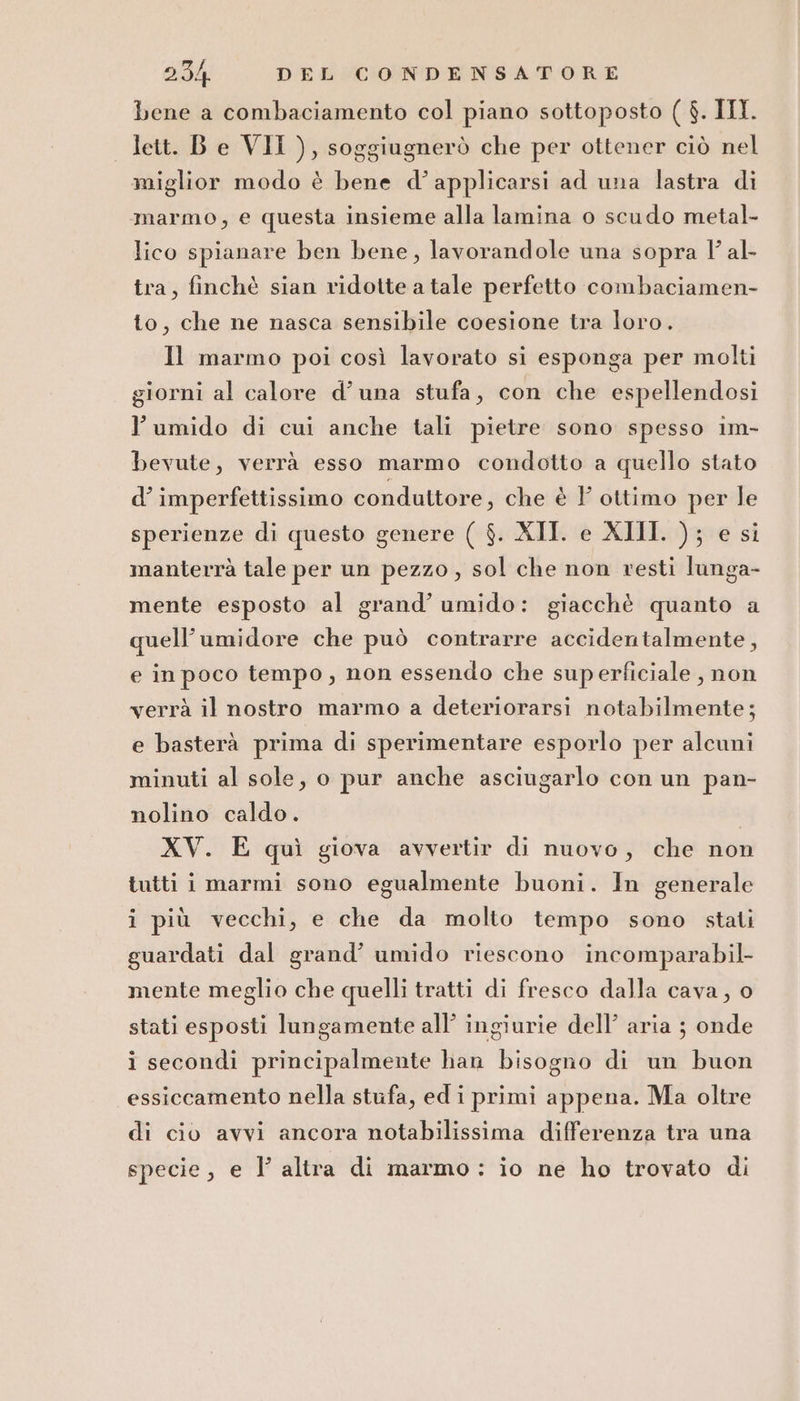 bene a combaciamento col piano sottoposto ( $. III lett. Be VII ), soggiugnerò che per ottener ciò nel miglior modo è bene d’applicarsi ad una lastra di marmo, e questa insieme alla lamina o scudo metal- lico spianare ben bene, lavorandole una sopra l’ al- tra, finchè sian ridotte a tale perfetto combaciamen- to, che ne nasca sensibile coesione tra loro. 11 marmo poi così lavorato si esponga per molti giorni al calore d’una stufa, con che espellendosi l’umido di cui anche tali pietre sono spesso im- bevute, verrà esso marmo condotto a quello stato d’ imperfettissimo conduttore, che è Y ottimo per le sperienze di questo genere ( $. XII. e XIII. ); e si manterrà tale per un pezzo, sol che non vesti lunga- mente esposto al grand’ umido: giacchè quanto a quell’umidore che può contrarre accidentalmente, e in poco tempo, non essendo che superficiale , non verrà il nostro marmo a deteriorarsi notabilmente; e basterà prima di sperimentare esporlo per alcuni minuti al sole, o pur anche asciugarlo con un pan- nolino caldo. XV. E quì giova avvertir di nuovo, che non tutti i marmi sono egualmente buoni. In generale i più vecchi, e che da molto tempo sono stati guardati dal grand’ umido riescono incomparabil- mente meglio che quelli tratti di fresco dalla cava, o stati esposti lungamente all’ ingiurie dell’ aria ; onde i secondi principalmente han bisogno di un buon essiccamento nella stufa, ed i primi appena. Ma oltre di cio avvi ancora notabilissima differenza tra una specie, e l’ altra di marmo : io ne ho trovato di