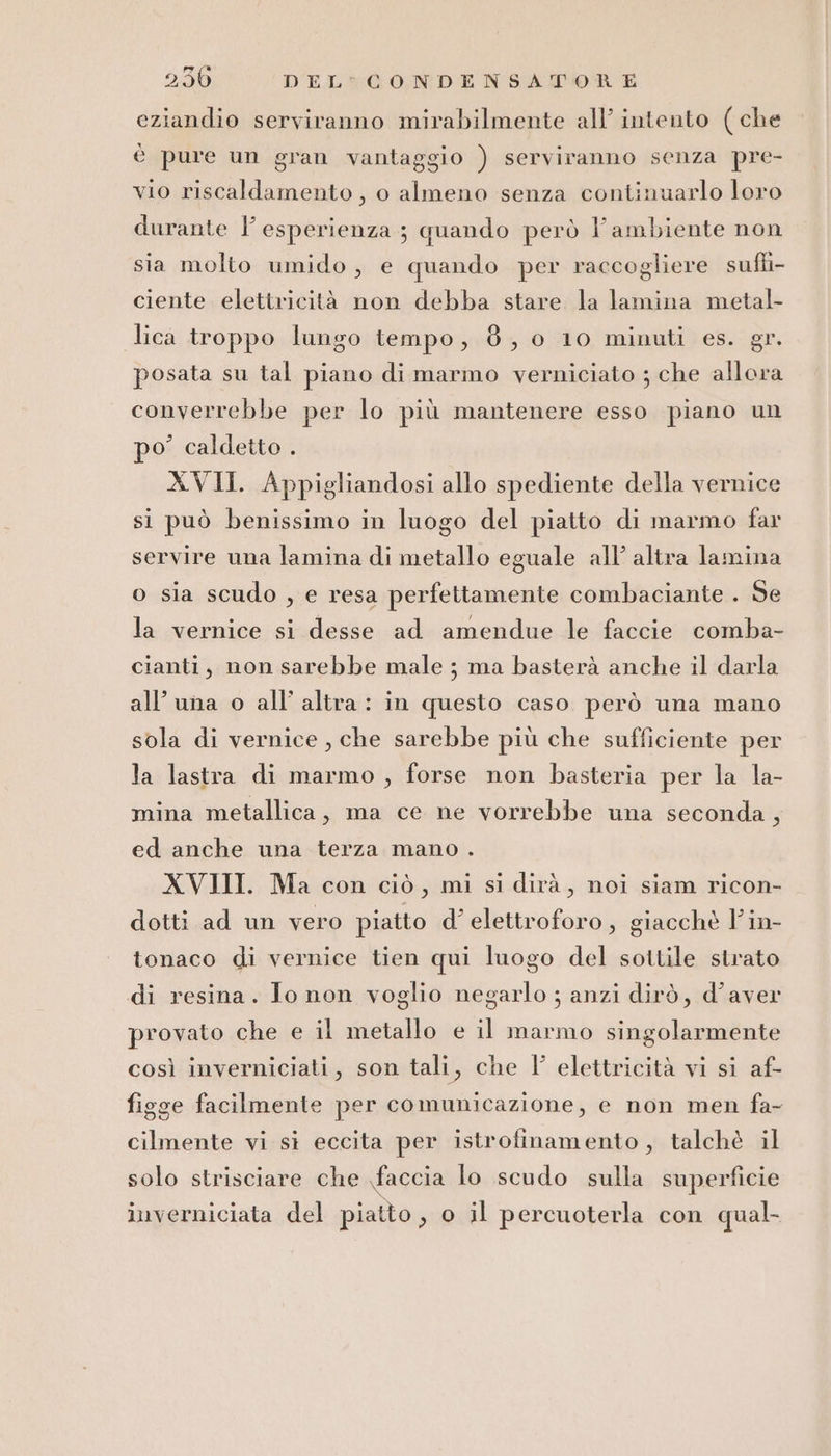 eziandio serviranno mirabilmente all’ intento (che è pure un gran vantaggio ) serviranno senza pre- vio riscaldamento, o almeno senza continuarlo loro durante l’esperienza; quando però l’ambiente non sia molto umido, e quando per raccogliere sufti- ciente elettricità non debba stare la lamina metal- lica troppo lungo tempo, 8, 0 10 minuti es. gr. posata su tal piano di marmo verniciato ; che allora converrebbe per lo più mantenere esso piano un po’ caldetto . XVII. Appigliandosi allo spediente della vernice si può benissimo in luogo del piatto di marmo far servire una lamina di metallo eguale all’ altra lamina o sia scudo , e resa perfettamente combaciante . Se la vernice si desse ad amendue le faccie comba- cianti, non sarebbe male ; ma basterà anche il darla all'una o all’ altra : in questo caso però una mano sola di vernice , che sarebbe più che sufficiente per la lastra di marmo , forse non basteria per la la- mina metallica, ma ce ne vorrebbe una seconda, ed anche una terza mano . XVIII. Ma con ciò, mi si dirà, noi siam ricon- dotti ad un vero piatto d’elettroforo, giacchè Vin- tonaco di vernice tien qui luogo del sottile strato di resina. Jo non voglio negarlo ; anzi dirò, d’aver provato che e il metallo e il marmo singolarmente così inverniciati, son tali, che I’ elettricità vi si af- figge facilmente per comunicazione, e non men fa- cilmente vi si eccita per istrofinamento, talchè il solo strisciare che faccia lo scudo sulla superficie inverniciata del piatto, o il percuoterla con qual-