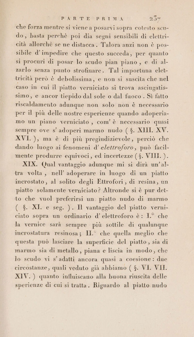 che forza mentre si viene a posarvi sopra cotesto scu- do, basta perchè poi dia segni sensibili di elettri- cità allorchè se ne distacca. Talora anzi non è pos- sibile d’impedire che questo succeda, per quanto si procuri di posar lo scudo pian piano, e di al- zarlo senza punto strofinare. Tal importuna elet- tricità però è debolissima, e non si suscita che nel caso in cui il piatto verniciato si trova asciugatis- simo, e ancor tiepido dal sole o dal fuoco . Sì fatto riscaldamento adunque non solo non è necessario per il più delle nostre esperienze quando adoperia- mo un piano verniciato , com'è necessario quasi sempre ove s° adoperi marmo nudo ( $. XII. XV. XVI. ), ma è di più pregiudizievole, perciò che dando luogo ai fenomeni d’ elettroforo, può facil mente produrre equivoci, ed incertezze ( $. VIII. ). XIX. Qual vantaggio adunque mi si dirà un’ al- tra volta, nell’ adoperare in luogo di un piatto incrostato, al solito degli Ettrofori, di resina, un piatto solamente verniciato? Altronde si è pur det- to che vuol preferirsi un. piatto nudo di marmo ( $. XI. e seg. ). Il vantaggio del piatto verni- ciato sopra un ordinario d’ elettroforo è : 1.° che la vernice sarà sempre più sottile di qualunque incrostatura resinosa; II° che quella meglio che questa può lasciare la superficie del piatto , sia di marmo sia di metallo, piana e liscia in modo, che Jo scudo vi s’ adatti ancora quasi a coesione: due circostanze, quali veduto già abbiamo ( $. VI. VII. XIV.) quanto influiscano alla buona riuscita delle sperienze di cui si tratta . Riguardo al piatto nudo
