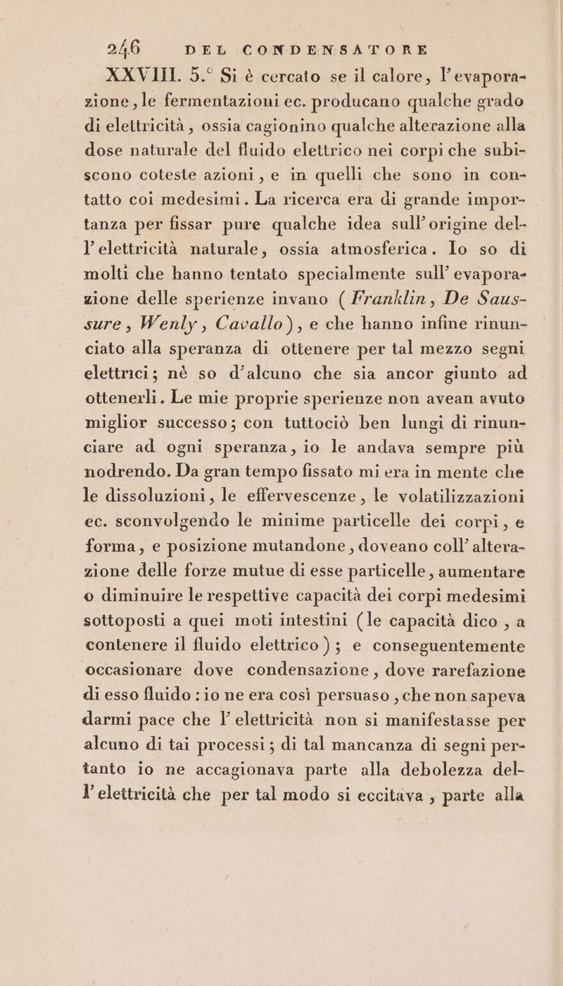 XXVIII. 5.° Si è cercato se il calore, l’ evapora- zione, le fermentazioni ec. producano qualche grado di elettricità , ossia cagionino qualche alterazione alla dose naturale del fluido elettrico nei corpi che subi- scono coteste azioni, e in quelli che sono in con- tatto coi medesimi. La ricerca era di grande impor- tanza per fissar pure qualche idea sull’origine del- l'elettricità naturale, ossia atmosferica. Io so di molti che hanno tentato specialmente sull’ evapora- zione delle sperienze invano ( frarklin, De Saus- sure, Wenly, Cavallo), e che hanno infine rinun- ciato alla speranza di ottenere per tal mezzo segni elettrici; nè so d’alcuno che sia ancor giunto ad ottenerli. Le mie proprie sperienze non avean avuto miglior successo; con tuttociò ben lungi di rinun- ciare ad ogni speranza, io le andava sempre più nodrendo. Da gran tempo fissato mi era in mente che le dissoluzioni, le effervescenze, le volatilizzazioni ec. sconvolgendo le minime particelle dei corpi, e forma, e posizione mutandone , doveano coll’ altera- zione delle forze mutue di esse particelle , aumentare o diminuire le respettive capacità dei corpi medesimi sottoposti a quei moti intestini (le capacità dico , a contenere il fluido elettrico ); e conseguentemente occasionare dove condensazione, dove rarefazione di esso fluido : io ne era così persuaso , che non sapeva darmi pace che I elettricità non si manifestasse per alcuno di tai processi ; di tal mancanza di segni per- tanto io ne accagionava parte alla debolezza del- l’ elettricità che per tal modo si eccitava , parte alla