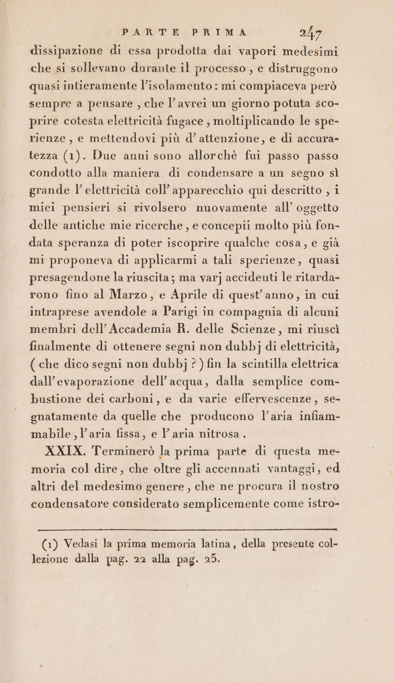 dissipazione di essa prodotta dai vapori medesimi che si sollevano durante il processo , e distruggono quasi intieramente l'isolamento : mi compiaceva però sempre a pensare , che l'avrei un giorno potuta sco- prire cotesta elettricità fugace , moltiplicando le spe- rienze, e mettendovi più d'attenzione, e di accura- tezza (1). Due anni sono allorchè fui passo passo condotto alla maniera di condensare a un segno sì grande l'elettricità coll’ apparecchio qui descritto , i miei pensieri si rivolsero nuovamente all’ oggetto delle antiche mie ricerche , e concepii molto più fon- data speranza di poter iscoprire qualche cosa, e già mi proponeva di applicarmi a tali sperienze, quasi presagendone la riuscita; ma varj accidenti le ritarda- rono fino al Marzo, e Aprile di quest'anno, in cui intraprese avendole a Parigi in compagnia di alcuni membri dell’ Accademia R. delle Scienze, mi riuscì finalmente di citenere segni non dubbj di elettricità, ( che dico segni non dubbj ? ) fin la scintilla elettrica dall’evaporazione dell’acqua, dalla semplice com- bustione dei carboni, e da varie effervescenze, se- gnatamente da quelle che producono l’aria infiam- mabile, l’aria fissa, e l’aria nitrosa . XXIX. Terminerò la prima parte di questa me- moria col dire, che oltre gli accennati vantaggi, ed altri del medesimo genere, che ne procura il nostro condensatore considerato semplicemente come istro- (1) Vedasi la prima memoria latina, della presente col-