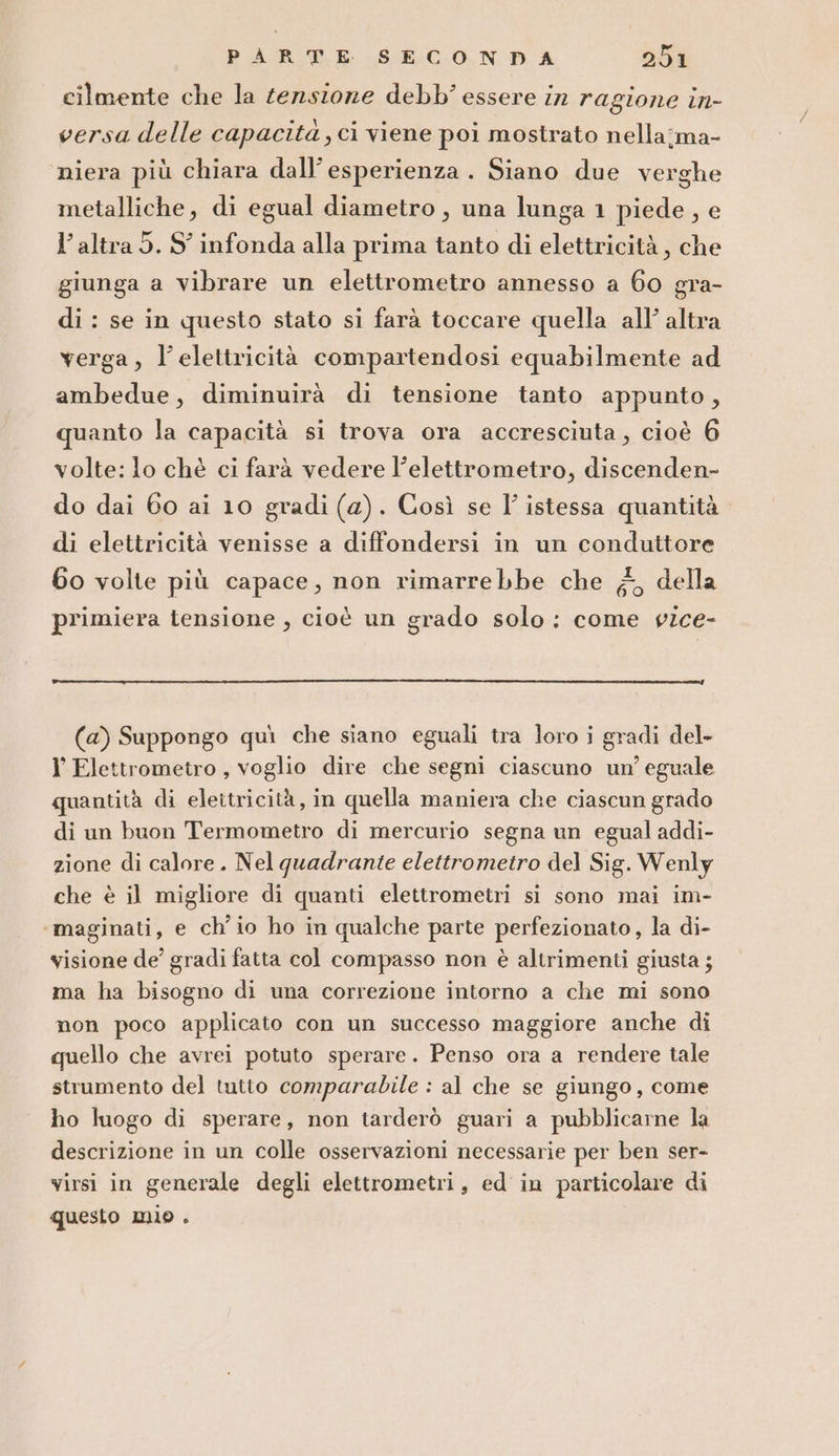 cilmente che la tensione debb' essere in ragione in- versa delle capacità, ci viene poi mostrato nella:ma- niera più chiara dall’esperienza . Siano due verghe metalliche, di egual diametro, una lunga 1 piede, e l’altra 5. S' infonda alla prima tanto di elettricità, che giunga a vibrare un elettrometro annesso a 60 gra- di : se in questo stato si farà toccare quella all’ altra verga, l'elettricità compartendosi equabilmente ad ambedue, diminuirà di tensione tanto appunto, quanto la capacità si trova ora accresciuta, cioè 6 volte: lo chè ci farà vedere l’elettrometro, discenden- do dai 60 ai 10 gradi (2). Così se I’ istessa quantità di elettricità venisse a diffondersi in un conduttore 60 volte più capace, non rimarrebbe che ;, della primiera tensione , cioè un grado solo: come vice- (a) Suppongo quì che siano eguali tra loro i gradi del- l’ Elettrometro , voglio dire che segni ciascuno un’ eguale quantità di elettricità, in quella maniera che ciascun grado di un buon Termometro di mercurio segna un egual addi- zione di calore. Nel quadrante elettrometro del Sig. Wenly che è il migliore di quanti elettrometri si sono mai im- maginati, e ch'io ho in qualche parte perfezionato, la di- visione de’ gradi fatta col compasso non è altrimenti giusta ; ma ha bisogno di una correzione intorno a che mi sono non poco applicato con un successo maggiore anche di quello che avrei potuto sperare. Penso ora a rendere tale strumento del tutto comparabile : al che se giungo, come ho luogo di sperare, non tarderò guari a pubblicarne la descrizione in un colle osservazioni necessarie per ben ser- virsi in generale degli elettrometri, ed in particolare di questo mio .