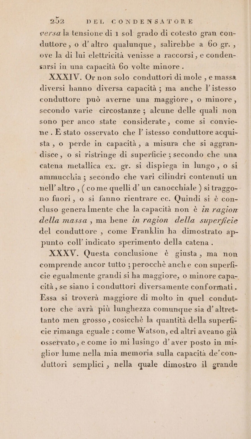 versala tensione di 1 sol grado di cotesto gran con- duttore, o d’ altro qualunque, salirebbe a 60 gr. , ove la di lui elettricità venisse a raccorsi, e conden- sarsi in una capacità 60 volte minore. XXXIV. Or non solo conduttori di mole , e massa diversi hanno diversa capacità ; ma anche l’istesso conduttore può averne una maggiore, o minore, secondo varie circostanze ; alcune delle quali non sono per anco state considerate, come si convie- ne . È stato osservato che l’ istesso conduttore acqui- sta, o perde in capacità, a misura che si aggran- disce, o si ristringe di superficie ; secondo che una catena metallica ex. gr. si dispiega in lungo, o si ammucchia ;3 secondo che vari cilindri contenuti un nell’ altro , (come quelli d’ un canocchiale ) si traggo- no fuori, o si fanno rientrare ec. Quindi si è con- cluso genera Imente che la capacità non è in ragior della massa , ma bene in ragion della superficie del conduttore , come Iranklin ha dimostrato ap- punto coll’ indicato sperimento della catena . XXXV. Questa conclusione è giusta, ma non comprende ancor tutto ; perocchè anche con superfì- cie egualmente grandi si ha maggiore, o minore capa- cità, se siano i conduttori diversamente conformati. Essa si troverà maggiore di molto in quel condut- tore che avrà più lunghezza comunque sia d’ altret- tanto men grosso , cosicchè la quantità della superfì- cie rimanga eguale : come Watson, ed altri aveano già osservato, e come io mi lusingo d’aver posto in mi- glior lume nella mia memoria sulla capacità de’ con- duttori semplici, nella quale dimostro il grande