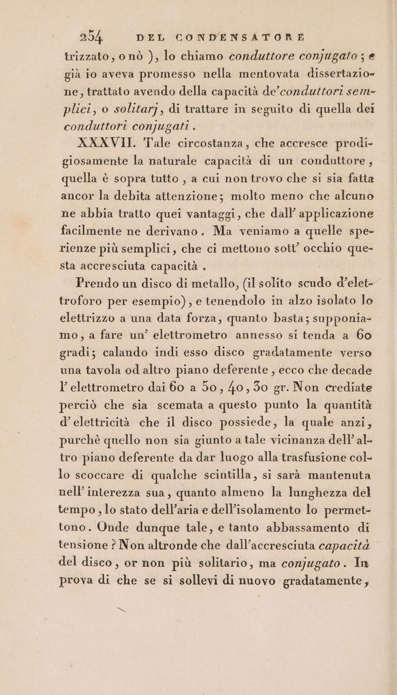 trizzato, onò ), lo chiamo conduttore conjugato ; € già io aveva promesso nella mentovata dissertazio» ne, trattato avendo della capacità de’conduttori sem- plici, o solitarj, di trattare in seguito di quella dei conduttori conjugati . XXXVII. Tale circostanza; che accresce prodi- giosamente la naturale capacità di un conduttore ; quella è sopra tutto , a cui non trovo che si sia fatta ancor la debita attenzione; molto meno che alcuno ne abbia tratto quei vantaggi, che dall’ applicazione facilmente ne derivano. Ma veniamo a quelle spe- rienze più semplici, che ci mettono sott’ occhio que- sta accresciuta capacità . Prendo un disco di metallo, (il solito scudo d’elet- troforo per esempio), e tenendolo in alzo isolato lo elettrizzo a una data forza, quanto basta; supponia- mo, a fare un’ elettrometro annesso si tenda a 60 gradi; calando indi esso disco gradatamente verso una tavola od altro piano deferente , ecco che decade l’ elettrometro dai 60 a 50, 40, 30 gr. Non crediate perciò che sia scemata a questo punto la quantità d’elettricità che il disco possiede, la quale anzi, purchè qnello non sia giunto a tale vicinanza dell’ al- tro piano deferente da dar luogo alla trasfusione col lo scoccare di qualche scintilla, si sarà mantenuta nell’ interezza sua, quanto almeno la lunghezza del tempo , lo stato dell’aria e dell'isolamento lo permet- tono. Onde dunque tale, e tanto abbassamento di tensione ? Non altronde che dall’accresciuta capacità del disco, or non più solitario, ma conjugato. In prova di che se si sollevi di nuovo gradatamente,