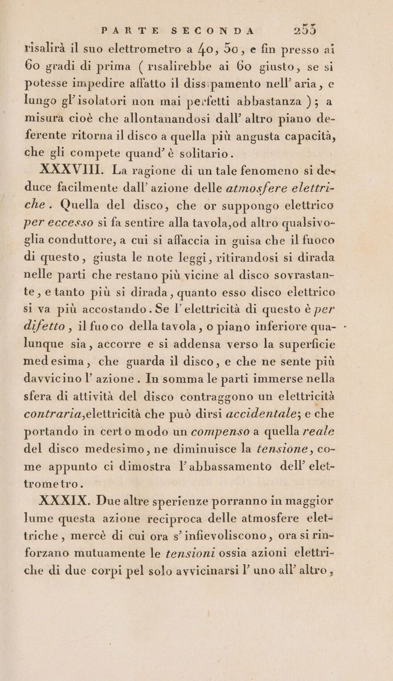 risalirà il suo elettrometro a 40, 50, e fin presso ai 60 gradi di prima ( risalirebbe ai 60 giusto, se si potesse impedire affatto il diss:pamento nell’ aria, e lungo gl'isolatori non mai perfetti abbastanza ); a misura cioè che allontanandosi dall’ altro piano de- ferente ritorna il disco a quella più angusta capacità, che gli compete quand’ è solitario . XXXVIII. La ragione di un tale fenomeno si dex duce facilmente dall’ azione delle atmosfere elettri- che. Quella del disco, che or suppongo elettrico per eccesso si fa sentire alla tavola,od altro qualsivo- glia conduttore, a cui si affaccia in guisa che il fuoco di questo, giusta le note leggi, ritirandosi si dirada nelle parti che restano più vicine al disco sovrastan- te, e tanto più si dirada, quanto esso disco elettrico si va più accostando. Se l'elettricità di questo è per difetto , ilfuoco della tavola, o piano inferiore qua- - lunque sia, accorre e si addensa verso la superficie medesima, che guarda il disco, e che ne sente più davvicino l’azione. In somma le parti immerse nella sfera di attività del disco contraggono un elettricità contraria,elettricità che può dirsi accidentale; e che portando in certo modo un compenso a quella reale del disco medesimo, ne diminuisce la tensione, co- me appunto ci dimostra l'abbassamento dell’ elet- trometro. XXXIX. Due altre sperienze porranno in maggior lume questa azione reciproca delle atmosfere elet- triche, mercè di cui ora s’ infievoliscono, ora si rin- forzano mutuamente le tensioni ossia azioni elettri- che di due corpi pel solo avvicinarsi l'uno all’ altro,