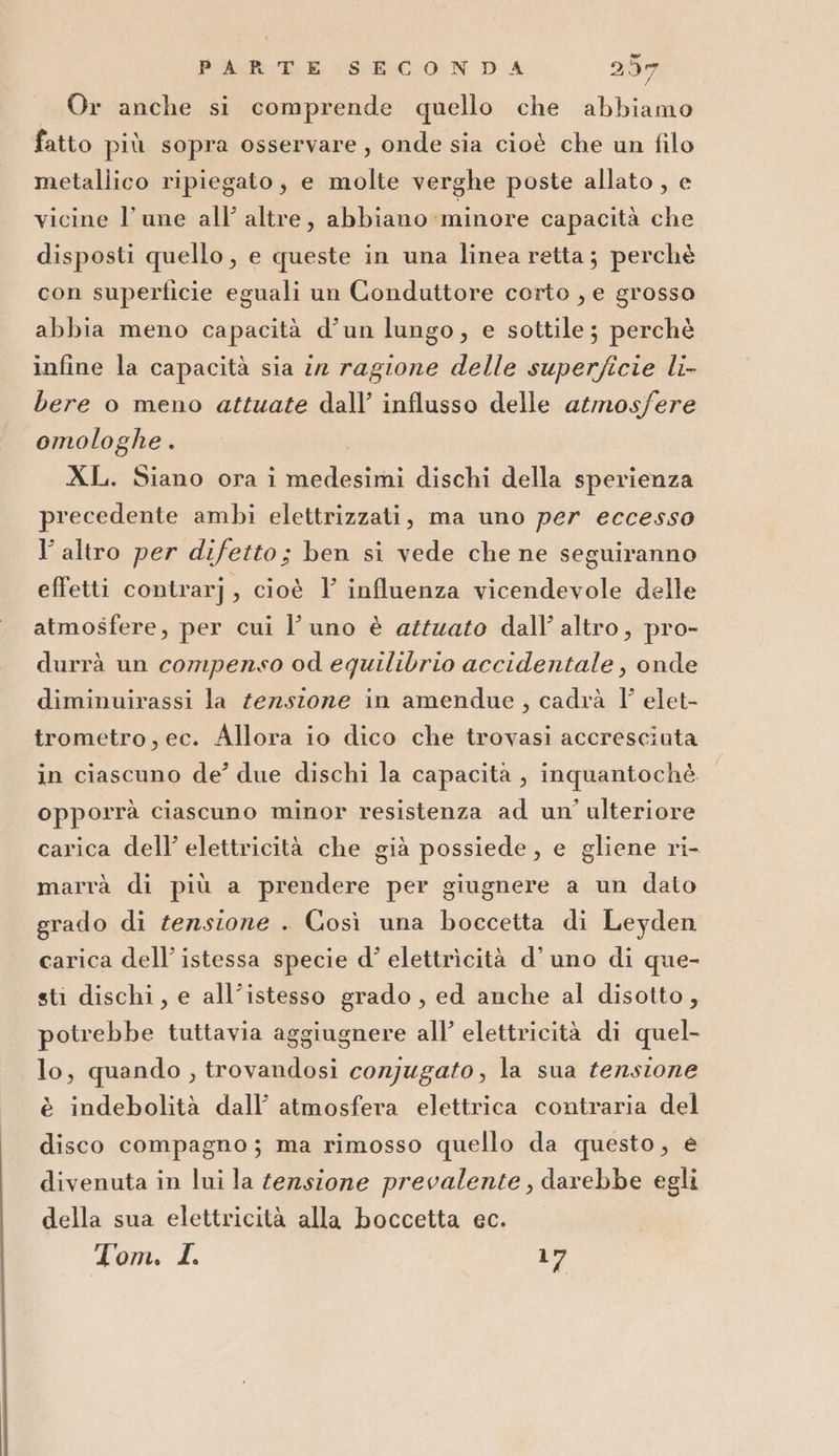 — Or anche si comprende quello che abbiamo fatto più sopra osservare, onde sia cioè che un filo metallico ripiegato, e molte verghe poste allato , e vicine l’une all’ altre, abbiano minore capacità che disposti quello, e queste in una linea retta; perchè con superficie eguali un Conduttore corto , e grosso abbia meno capacità d’un lungo, e sottile; perchè infine la capacità sia in ragione delle superficie li- bere 0 meno attuate dall’ influsso delle atmosfere omologhe . XL. Siano ora i medesimi dischi della sperienza precedente ambi elettrizzati, ma uno per eccesso l’altro per difetto; ben si vede che ne seguiranno effetti contrar], cioè 1 influenza vicendevole delle atmosfere, per cui l'uno è attuato dall’ altro, pro- durrà un compenso od equilibrio accidentale, onde diminuirassi la zezsione in amendue, cadrà 1’ elet- trometro, ec. Allora io dico che trovasi accresciuta in ciascuno de’ due dischi la capacita, inquantochéè opporrà ciascuno minor resistenza ad un’ ulteriore carica dell’ elettricità che già possiede, e gliene ri- marrà di più a prendere per giugnere a un dato grado di tensione . Così una boccetta di Leyden carica dell’ istessa specie d’ elettrìcità d’ uno di que- sti dischi, e all’istesso grado, ed anche al disotto, potrebbe tuttavia aggiugnere all’ elettricità di quel- lo, quando , trovandosi corjugato, la sua tensione è indebolità dall’ atmosfera elettrica contraria del disco compagno; ma rimosso quello da questo, e divenuta in lui la tensione prevalente, darebbe egli della sua elettricità alla boccetta ec. Tom. L 17