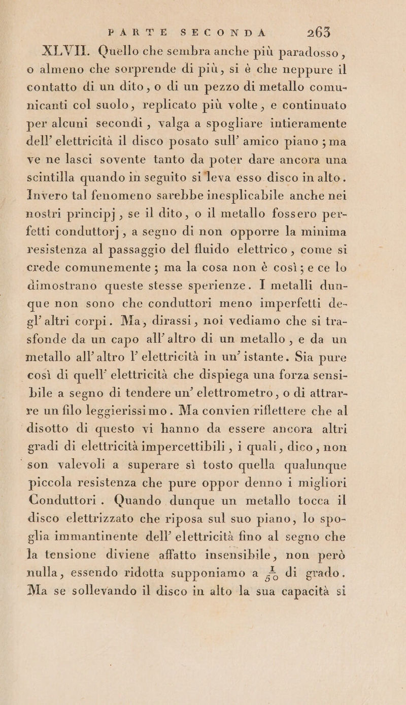 XLVII. Quello che sembra anche più paradosso, o almeno che sorprende di più, si è che neppure il contatto di un dito, o di un pezzo di metallo comu- nicanti col suolo, replicato più volte, e continuato per alcuni secondi, valga a spogliare intieramente dell’ elettricità il disco posato sull’ amico piano ; ma ve ne lasci sovente tanto da poter dare ancora una scintilla quando in seguito si leva esso disco in alto. Invero tal fenomeno savebbe inesplicabile anche nei nostri princip], se il dito, o il metallo fossero per- fetti conduttorj, a segno di non opporre la minima resistenza al passaggio del fluido elettrico, come si crede comunemente ; ma la cosa non è così; e ce lo dimostrano queste stesse sperienze. I metalli dun- que non sono che conduttori meno imperfetti de- gl’ altri corpi. Ma, dirassi, noi vediamo che si tra- sfonde da un capo all’altro di un metallo, e da un metallo all’ altro l'elettricità in un’ istante. Sia pure così di quell’ elettricità che dispiega una forza sensi- bile a segno di tendere un’ elettrometro , o di attrar- ve un filo leggierissimo. Ma convien riflettere che al disotto di questo vi hanno da essere ancora altri gradi di elettricità impercettibili, i quali, dico, non “son valevoli a superare sì tosto quella qualunque piccola resistenza che pure oppor denno i migliori Conduttori. Quando dunque un metallo tocca il disco elettrizzato che riposa sul suo piano, lo spo- glia immantinente dell’ elettricità fino al segno che la tensione diviene affatto insensibile, non però nulla, essendo ridotta supponiamo a # di grado. Ma se sollevando il disco in alto la sua capacità si