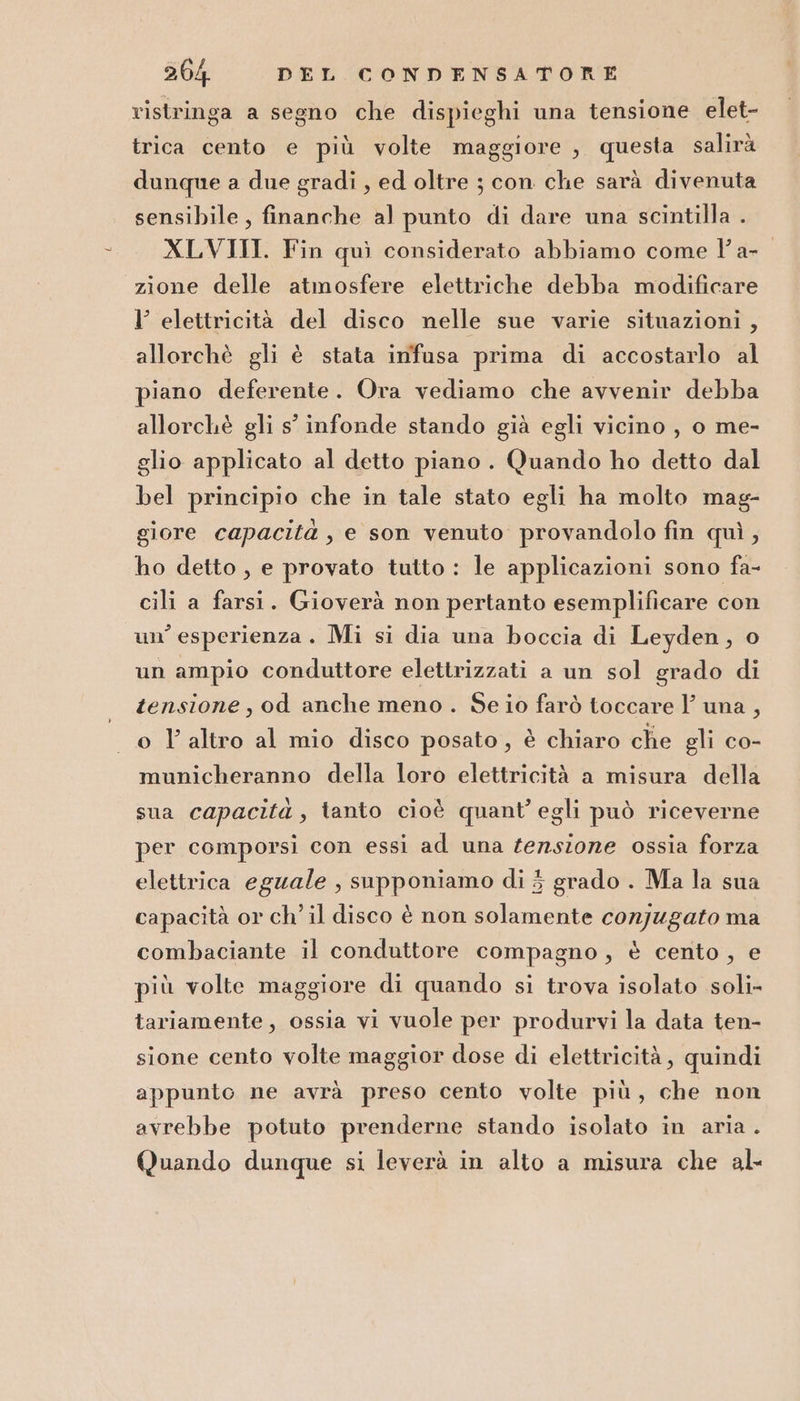 ristringa a segno che dispieghi una tensione elet- trica cento e più volte maggiore , questa salirà dunque a due gradi , ed oltre ; con che sarà divenuta sensibile, finanche al punto di dare una scintilla . XLVIII. Fin quì considerato abbiamo come V'a- zione delle atmosfere elettriche debba modificare l’ elettricità del disco nelle sue varie situazioni , allorchè gli è stata infusa prima di accostarlo al piano deferente. Ora vediamo che avvenir debba allorchè gli s' infonde stando già egli vicino, o me- glio applicato al detto piano. Quando ho detto dal bel principio che in tale stato egli ha molto mag- giore capacità , e son venuto provandolo fin quì, ho detto , e provato tutto : le applicazioni sono fa- cili a farsi. Gioverà non pertanto esemplificare con un’ esperienza. Mi si dia una boccia di Leyden, o un ampio conduttore elettrizzati a un sol grado di tensione, od anche meno. Se io farò toccare Y una, o l altro al mio disco posato, è chiaro che gli co- municheranno della loro elettricità a misura della sua capacità, tanto cioè quant’ egli può riceverne per comporsi con essi ad una tensione ossia forza elettrica eguale , supponiamo di 3 grado . Ma la sua capacità or ch’ il disco è non solamente conjugato ma combaciante il conduttore compagno, è cento, e più volte maggiore di quando si trova isolato soli- tariamente, ossia vi vuole per produrvi la data ten- sione cento volte maggior dose di elettricità , quindi appunto ne avrà preso cento volte più, che non avrebbe potuto prenderne stando isolato in aria. Quando dunque si leverà in alto a misura che al