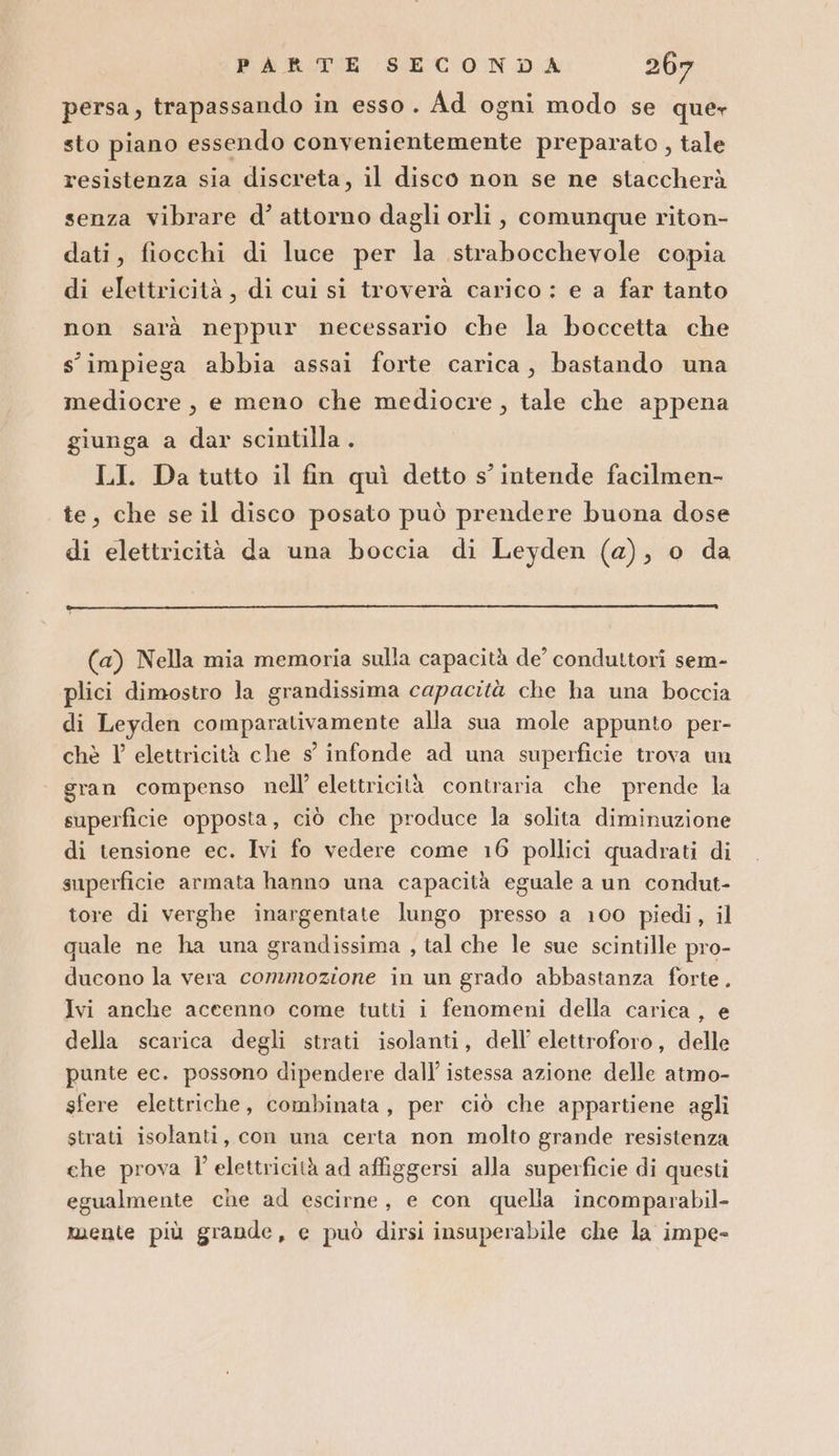 persa, trapassando in esso. Ad ogni modo se quer sto piano essendo convenientemente preparato , tale resistenza sia discreta, il disco non se ne staccherà senza vibrare d’ attorno dagli orli, comunque riton- dati, fiocchi di luce per la strabocchevole copia di elettricità, di cui si troverà carico : e a far tanto non sarà neppur necessario che la boccetta che s' impiega abbia assai forte carica, bastando una mediocre, e meno che mediocre , tale che appena giunga a dar scintilla . LI. Da tutto il fin quì detto s’ intende facilmen- te, che se il disco posato può prendere buona dose di elettricità da una boccia di Leyden (a), o da (a) Nella mia memoria sulla capacità de’ conduttori sem- plici dimostro la grandissima capacità che ha una boccia di Leyden comparativamente alla sua mole appunto per- che V elettricità che s infonde ad una superficie trova un gran compenso nell’ elettricità contraria che prende la superficie opposta, ciò che produce la solita diminuzione di tensione ec. Ivi fo vedere come 16 pollici quadrati di superficie armata hanno una capacità eguale a un condut- tore di verghe inargentate lungo presso a 100 piedi, il quale ne ha una grandissima , tal che le sue scintille pro- ducono la vera commozione in un grado abbastanza forte. Ivi anche accenno come tutti i fenomeni della carica, e della scarica degli strati isolanti, dell’ elettroforo, delle punte ec. possono dipendere dall’ istessa azione delle atmo- sfere elettriche, combinata, per ciò che appartiene agli strati isolanti, con una certa non molto grande resistenza ehe prova l' elettricità ad affiggersi alla superficie di questi egualmente che ad escirne, e con quella incomparabil- mente più grande, e può dirsi insuperabile che la impe-