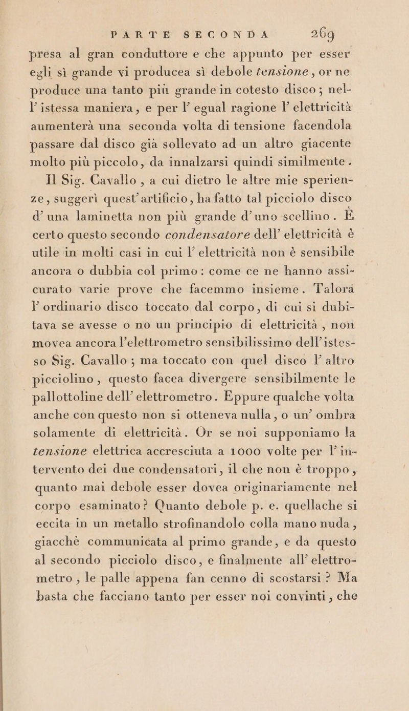 presa al gran conduttore e che appunto per esser egli sì grande vi producea sì debole tezzsione , or ne produce una tanto più grande in cotesto disco ; nel- l’ istessa maniera, e per l’ egual ragione l' elettricità aumenterà una seconda volta di tensione facendola passare dal disco già sollevato ad un altro giacente molto più piccolo, da innalzarsi quindi similmente . Il Sig. Cavallo , a cui dietro le altre mie sperien- ze, suggerì quest'artificio , ha fatto tal picciolo disco d’ una laminetta non più grande d’uno scellino . È certo questo secondo condensatore dell’ elettricità è utile in molti casi in cui l’ elettricità non è sensibile ancora 0 dubbia col primo: come ce ne hanno assi- curato varie prove che facemmo insieme. Talora l’ ordinario disco toccato dal corpo, di cui si dubi- lava se avesse o no un principio di elettricità , non movea ancora l’elettrometro sensibilissimo dell’istes- so Sig. Cavallo ; ma toccato con quel disco l'altro picciolino, questo facea divergere sensibilmente le | pallottoline dell’ elettrometro. Eppure qualche volta anche con questo non si otteneva nulla, o un’ ombra solamente di elettricità. Or se noi supponiamo la tensione elettrica accresciuta a 1000 volte per l' in- tervento dei due condensatori, il che non è troppo, quanto mai debole esser dovea originariamente nel corpo esaminato? Quanto debole p. e. quellache si eccita in un metallo strofinandolo colla mano nuda, giacchè communicata al primo grande, e da questo al secondo picciolo disco, e finalmente all’ elettro- metro , le palle appena fan cenno di scostarsi ? Ma basta che facciano tanto per esser noi convinti , che