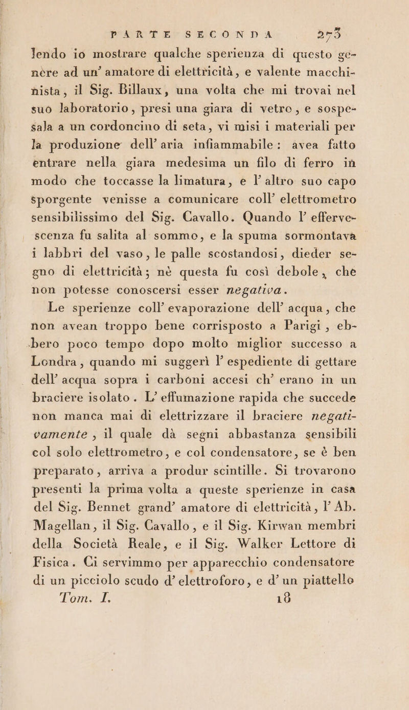 lendo io mostrare qualche sperienza di questo ge- nère ad un’ amatore di elettricità, e valente macchi- nista, il Sig. Billaux, una volta che mi trovai nel suo laboratorio, presi una giara di vetro, e sospe- sala a un cordoncino di seta, vi misi i materiali per la produzione dell’aria infiammabile: avea fatto entrare nella giara medesima un filo di ferro in modo che toccasse la limatura, e l’ altro suo capo sporgente venisse a comunicare coll’ elettrometro sensibilissimo del Sig. Cavallo. Quando 1’ efferve- scenza fu salita al sommo, e la spuma sormontava i labbri del vaso, le palle scostandosi, dieder se- gno di elettricità; nè questa fu così debole, che non potesse conoscersi esser negaziva . Le sperienze coll’ evaporazione dell’ acqua, che non avean troppo bene corrisposto a Parigi, eb- «bero poco tempo dopo molto miglior successo a Londra, quando mi suggerì I’ espediente di gettare dell’ acqua sopra i carboni accesi ch’ erano in un braciere isolato. L’ effumazione rapida che succede non manca mai di elettrizzare il braciere negati vamente , il quale dà segni abbastanza sensibili col solo elettrometro, e col condensatore, se è ben preparato , arriva a produr scintille. Si trovarono presenti la prima volta a queste sperienze in casa del Sig. Bennet grand’ amatore di elettricità , I Ab. Magellan, il Sig. Cavallo , e il Sig. Kirwan membri della Società Reale, e il Sig. Walker Lettore di Fisica. Ci servimmo per apparecchio condensatore di un picciolo scudo d’ elettroforo, e d’ un piattello Pant, 10