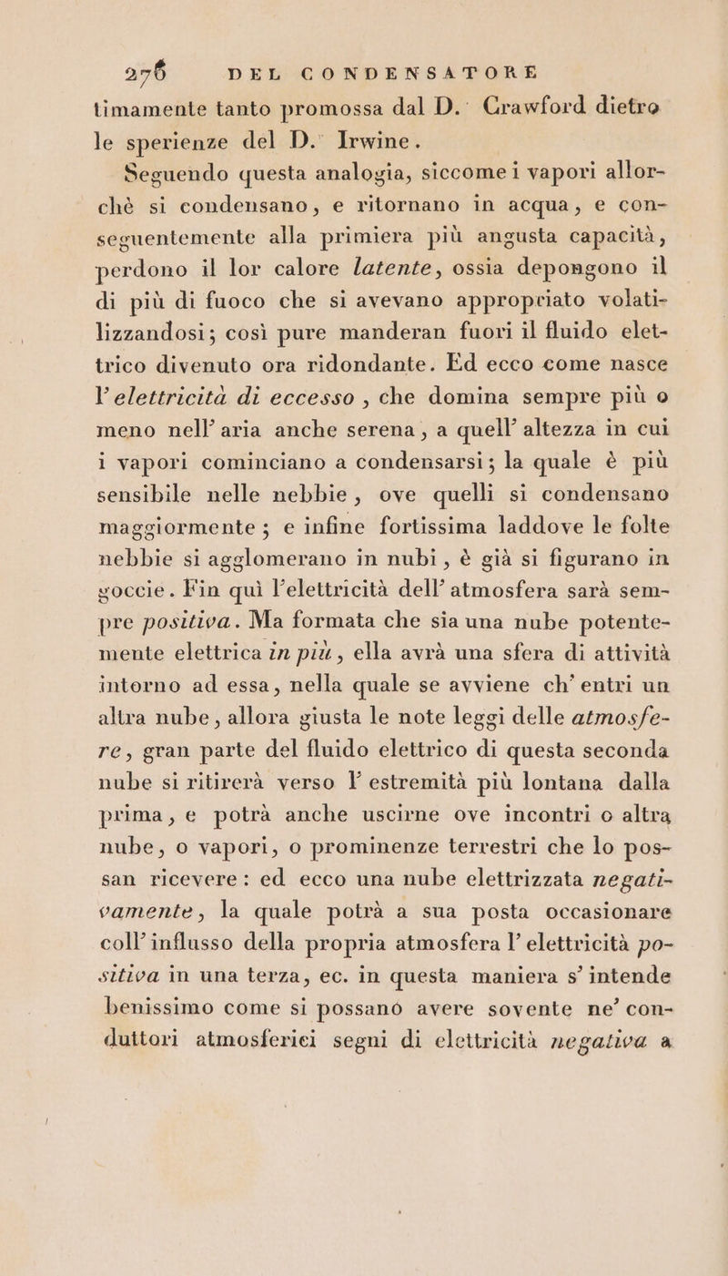 timamente tanto promossa dal D.' Crawford dietro le sperienze del D.' Irwine. Seguendo questa analogia, siccome i vapori allor- chè si condensano, e ritornano in acqua, e con- seguentemente alla primiera più angusta capacità, perdono il lor calore latente, ossia depongono il di più di fuoco che si avevano appropriato volati- lizzandosi; così pure manderan fuori il fluido elet- trico divenuto ora ridondante. Ed ecco come nasce l'elettricità di eccesso , che domina sempre più o meno nell’ aria anche serena, a quell’ altezza in cui i vapori cominciano a condensarsi; la quale è più sensibile nelle nebbie, ove quelli si condensano maggiormente ; e infine fortissima laddove le folte nebbie si agglomerano in nubi, è già si figurano in goccie. Fin quì l’elettricità dell’ atmosfera sarà sem- pre positiva. Ma formata che sia una nube potente- mente elettrica în pix, ella avrà una sfera di attività intorno ad essa, nella quale se avviene ch’ entri un altra nube, allora giusta le note leggi delle atmosfe- re, gran parte del fluido elettrico di questa seconda nube si ritirerà verso l estremità più lontana dalla prima, e potrà anche uscirne ove incontri o altra nube, o vapori, o prominenze terrestri che lo pos- san ricevere: ed ecco una nube elettrizzata negati vamente, la quale potrà a sua posta occasionare coll’ influsso della propria atmosfera l’ elettricità po- sttiva in una terza, ec. in questa maniera s’ intende benissimo come si possano avere sovente ne’ con- duttori atmosferici segni di elettricità negativa a