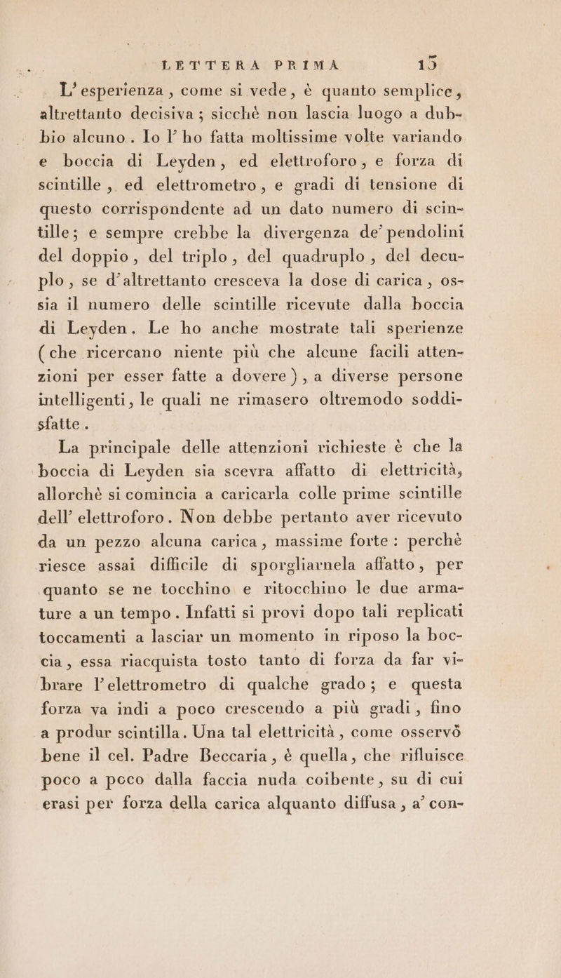 L'esperienza, come si vede, è quanto semplice, altrettanto decisiva ; sicchè non lascia luogo a dub- bio alcuno. lo l ho fatta moltissime volte variando e boccia di Leyden, ed elettroforo, e forza di scintille, ed elettrometro, e gradi di tensione di questo corrispondente ad un dato numero di scin- tille; e sempre crebbe la divergenza de’ pendolini del doppio, del triplo, del quadruplo, del decu- plo , se d’altrettanto cresceva la dose di carica, 0s- sia il numero delle scintille ricevute dalla boccia di Leyden. Le ho anche mostrate tali sperienze (che ricercano niente più che alcune facili atten- zioni per esser fatte a dovere), a diverse persone intelligenti, le quali ne rimasero oltremodo soddi- sfatte . La principale delle attenzioni richieste è che la boccia di Leyden sia scevra affatto di elettricità, allorchè si comincia a caricarla colle prime scintille dell’ elettroforo. Non debbe pertanto aver ricevuto da un pezzo alcuna carica, massime forte: perché riesce assai difficile di sporgliarnela affatto, per ‘quanto se ne tocchino e ritocchino le due arma- ture a un tempo. Infatti si provi dopo tali replicati toccamenti a lasciar un momento in riposo la boc- cia, essa riacquista tosto tanto di forza da far vi- brare l’elettrometro di qualche grado; e questa forza va indi a poco crescendo a più gradi, fino a produr scintilla. Una tal elettricità, come osservò bene il cel. Padre Beccaria, è quella, che rifluisce poco a pcco dalla faccia nuda coibente, su di cui erasi per forza della carica alquanto diffusa , a’ con-