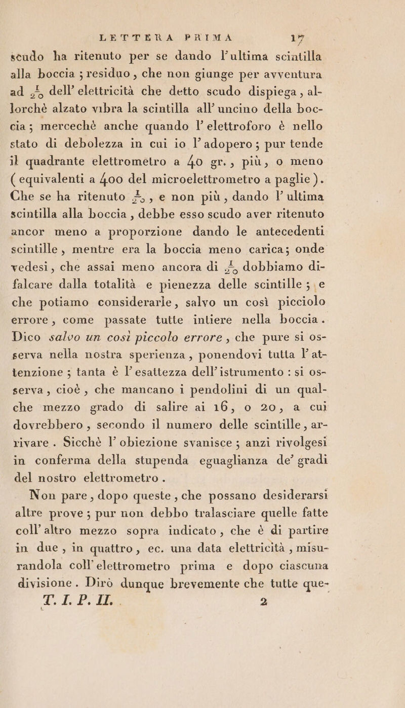 scudo ha ritenuto per se dando l’ultima scintilla alla boccia ; residuo , che non giunge per avventura ad , dell’elettricità che detto scudo dispiega, al- lorchè alzato vibra la scintilla all’uncino della boc- cia; mercechè anche quando l’ elettroforo è nello stato di debolezza in cui io l’adopero; pur tende il quadrante elettrometro a 40 gr., più, o meno ( equivalenti a 400 del microelettrometro a paglie ). Che se ha ritenuto #,, e non più, dando Vl’ ultima scintilla alla boccia, debbe esso scudo aver ritenuto ancor meno a proporzione dando le antecedenti scintille, mentre era la boccia meno carica; onde vedesi, che assai meno ancora di 4, dobbiamo di- falcare dalla totalità e pienezza delle scintille ; e che potiamo considerarle, salvo un così picciolo errore, come passate tutte intiere nella boccia. Dico salvo un così piccolo errore, che pure si os- serva nella nostra sperienza, ponendovi tutta l' at- tenzione ; tanta è l'esattezza dell’istramento : si 0s- serva, cioè, che mancano i pendolini di un qual- che mezzo grado di salire ai 16, o 20, a cui dovrebbero , secondo il numero delle scintille, ar- rivare . Sicchè I’ obiezione svanisce ; anzi rivolgesi in conferma della stupenda eguaglianza de’ gradi del nostro elettrometro . Non pare, dopo queste, che possano desiderarsi altre prove ; pur non debbo tralasciare quelle fatte coll’altro mezzo sopra indicato, che è di partire in due, in quattro, ec. una data elettricità , misu- randola coll’ eleitrometro prima e dopo ciascuna divisione. Dirò dunque brevemente che tutte que- D, Li PAG 2