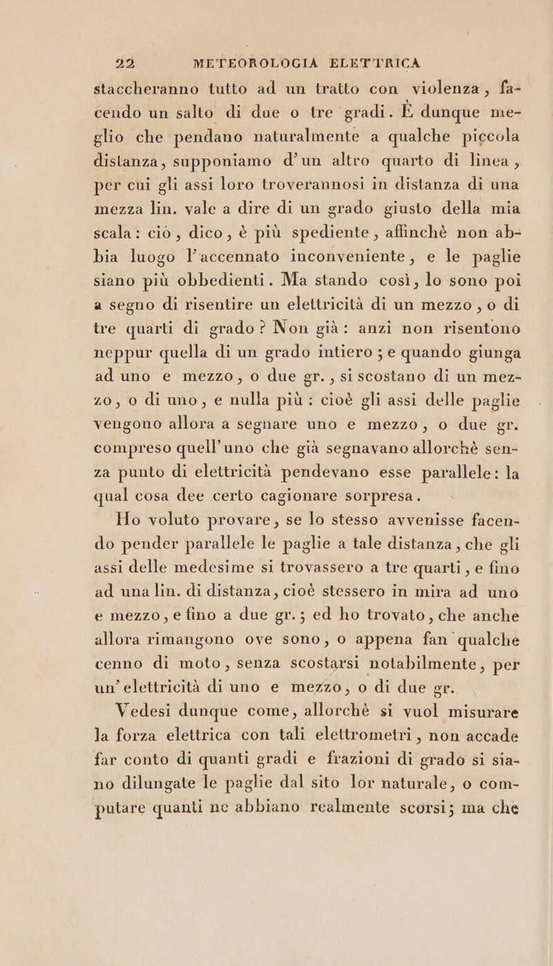 staccheranno tutto ad un tratto con violenza, fa- cendo un salto di due o tre gradi. È dunque me- glio che pendano naturalmente a qualche piccola distanza, supponiamo d’un altro quarto di linea, per cui gli assi loro troverannosi in distanza di una mezza lin. vale a dire di un grado giusto della mia scala: ciò , dico, è più spediente, affinchè non ab- bia luogo l’accennato inconveniente, e le paglie siano più obbedienti. Ma stando così, lo sono poi a segno di risentire un elettricità di un mezzo , o di tre quarti di grado ? Non già: anzi non risentono neppur quella di un grado intiero ; e quando giunga ad uno e mezzo, o due gr. , si scostano di un mez- z0, 0 di uno, e nulla più: cioè gli assi delle paglie vengono allora a segnare uno e mezzo, o due gr. compreso quell’uno che già segnavano allorchè sen- za punto di elettricità pendevano esse parallele: la qual cosa dee certo cagionare sorpresa. |. Ho voluto provare, se lo stesso avvenisse facen- do pender parallele le paglie a tale distanza, che gli assi delle medesime si trovassero a tre quarti, e fino ad una lin. di distanza, cioè stessero in mira ad uno e mezzo, e fino a due gr. ; ed ho trovato, che anche allora rimangono ove sono, o appena fan qualche cenno di moto, senza scostarsi notabilmente, per un’ elettricità di uno e mezzo, o di due gr. Vedesi dunque come, allorchè si vuol misurare la forza elettrica con tali elettrometri, non accade far conto di quanti gradi e frazioni di grado si sia- no dilungate le paglie dal sito lor naturale, o com- putare quanti nce abbiano realmente scorsi; ma che