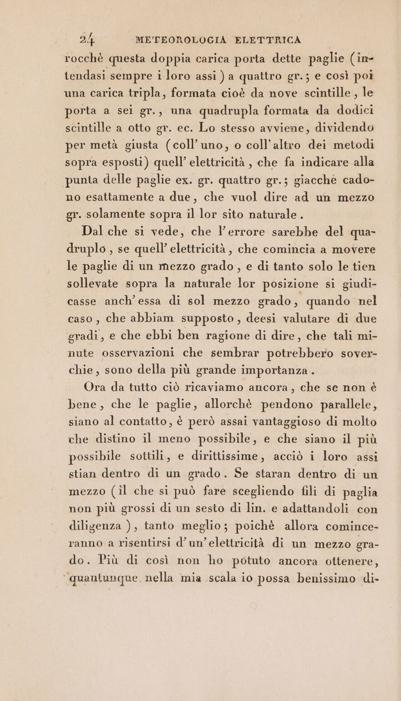 rocchè questa doppia carica porta dette paglie (in- tendasi sempre i loro assi ) a quattro gr.; e così poi una carica tripla, formata cioè da nove scintille , le porta a sei gr., una quadrupla formata da dodici scintille a otto gr. ec. Lo stesso avviene, dividendo per metà giusta (coll’uno, o coll’altro dei metodi sopra esposti) quell’ elettricità , che fa indicare alla punta delle paglie ex. gr. quattro gr.; giacche cado- no esattamente a due, che vuol dire ad un mezzo gr. solamente sopra il lor sito naturale . Dal che si vede, che l'errore sarebbe del qua- druplo , se quell’ elettricità , che comincia a movere le paglie di un mezzo grado , e di tanto solo le tien sollevate sopra la naturale lor posizione si giudi- casse anch'essa di sol mezzo grado, quando nel caso, che abbiam supposto, deesi valutare di due ‘gradi, e che ebbi ben ragione di dire, che tali mi- nute osservazioni che sembrar potrebbero sover- chie, sono della più grande importanza . — Ora da tutto ciò ricaviamo ancora, che se non è bene, che le paglie, allorchè pendono parallele, siano al contatto, è però assai vantaggioso di molto che distino il meno possibile, e che siano il più possibile sottili, e dirittissime, acciò i loro assi stian dentro di un grado. Se staran dentro di un mezzo (il che si può fare scegliendo fili di paglia non più grossi di un sesto di lin. e adattandoli con diligenza ), tanto meglio; poichè allora comince- ranno a risentirsi d’ un’elettricità di un mezzo gra- do. Più di così non ho potuto ancora ottenere, ‘quantunque. nella mia scala io possa benissimo di-