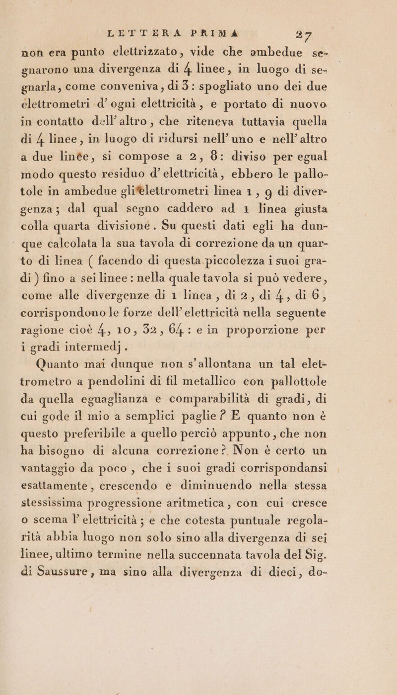 non era punto elettrizzato, vide che ambedue se- gnarono una divergenza di 4 linee, in luogo di se- gnarla, come conveniva, di3: spogliato uno dei due elettrometri d’ ogni elettricità, e portato di nuovo in contatto dell’altro, che riteneva tuttavia quella di 4 linee, in luogo di ridursi nell’uno e nell’ altro a due linée, si compose a 2, 8: diviso per egual modo questo residuo d’ elettricità, ebbero le pallo- tole in ambedue glifelettrometri linea 1, g di diver- genza; dal qual segno caddero ad 1 linea giusta colla quarta divisione. Su questi dati egli ha dun- ‘ que calcolata la sua tavola di correzione da un quar- to di linea ( facendo di questa piccolezza i suoi gra- di ) fino a sei linee : nella quale tavola si può vedere, come alle divergenze di 1 linea , di 2, di 4, di 6, corrispondono le forze dell’ elettricità nella seguente ragione cioè 4, 10, 32, 64: e in proporzione per i gradi intermed]. Quanto mai dunque non s’allontana un tal elet- trometro a pendolini di fil metallico con pallottole da quella eguaglianza e comparabilità di gradi, di cui gode il mio a semplici paglie ? E quanto non è questo preferibile a quello perciò appunto, che non ha bisogno di alcuna correzione? Non è certo un vantaggio da poco , che i suoi gradi corrispondansi esattamente, crescendo e diminuendo nella stessa stessissima progressione aritmetica, con cui cresce o scema l' elettricità ; e che cotesta puntuale regola- rità abbia luogo non solo sino alla divergenza di sei linee, ultimo termine nella succennata tavola del Sig. di Saussure, ma sino alla divergenza di dieci, do-