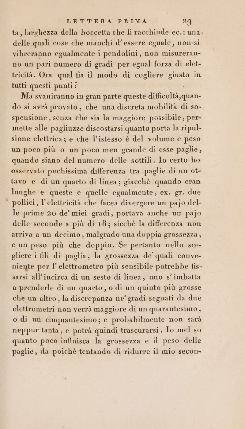 PS ta, larghezza della boccetta che li racchiude ec. : una» delle quali cose che manchi d’ essere eguale, non:si vibreranno egualmente i pendolini, non misureran- no un pari numero di gradi per egual forza di elet- tricità. Ora qual fia il modo di cogliere giusto in tutti questi punti ? | 3 Ma svaniranno in gran parte queste difficoltà, quan- do si avrà provato, che una discreta mobilità di so- spensione, senza che sia la maggiore possibile, per- mette alle pagliuzze discostarsi quanto porta la ripul- sione elettrica; e che l’istesso è del volume e peso un poco più o un poco men grande di esse paglie, quando siano del numero delle sottili. lo certo ho osservato pochissima differenza tra paglie di un ot- tavo e di un quarto di linea; giacchè quando eran lunghe e queste e quelle egualmente, ex. gr. due pollici, l'elettricità che facea divergere un pajo del- le prime 20 de’ miei gradi, portava anche un pajo. delle seconde a più di 18; sicchè la ditferenza non arriva a un decimo, malgrado una doppia grossezza, e un peso più che doppio. Se pertanto nello sce- gliere i fili di paglia, la grossezza de’ quali conve- niente per l’ elettrometro più sensibile potrebbe fis- sarsi all'incirca di un sesto di linea, uno s° imbatta a prenderle di un quarto , o di un quinto più grosse che un altro, la discrepanza ne’ gradi segnati da due elettrometri non verrà maggiore di un quarantesimo , o di un cinquantesimo; e probabilmente non sarà neppur tanta, e potrà quindi trascurarsi. Io mel so quanto poco influisca la grossezza e il peso delle paglie, da poichè tentando di ridurre il mio secon-