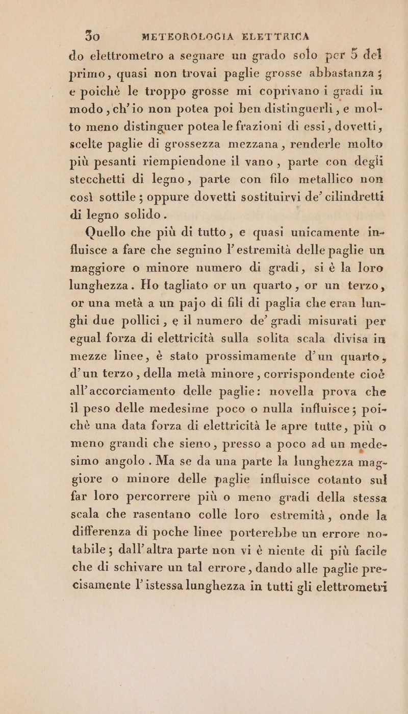 do elettrometro a segnare un grado solo per 5 del primo, quasi non trovai paglie grosse abbastanza ; e poichè le troppo grosse mi coprivano i gradi in modo , ch'io non potea poi ben distinguerli , e mol to meno distinguer potea le frazioni di essi, dovetti, scelte paglie di grossezza mezzana, renderle molto più pesanti riempiendone il vano, parte con degli stecchetti di legno, parte con filo metallico non così sottile ; oppure dovetti sostituirvi de’ cilindretti di legno solido. Quello che più di tutto, e quasi unicamente in- fluisce a fare che segnino l’ estremità delle paglie un maggiore o minore numero di gradi, si è la loro lunghezza. Ho tagliato or un quarto, or un terzo, or una metà a un pajo di fili di paglia che eran lun- ghi due pollici, e il numero de’ gradi misurati per egual forza di elettricità sulla solita scala divisa in mezze linee, è stato prossimamente d’un quarto, d’un terzo , della metà minore, corrispondente cioè all’accorciamento delle paglie: novella prova che il peso delle medesime poco o nulla influisce; poi- chè una data forza di elettricità le apre tutte, più o meno grandi che sieno, presso a poco ad un mede- simo angolo . Ma se da una parte la lunghezza mag- giore o minore delle paglie influisce cotanto sul far loro percorrere più o meno gradi della stessa scala che rasentano colle loro estremità, onde la differenza di poche linee porterebbe un errore no- tabile ; dall'altra parte non vi è niente di più facile che di schivare un tal errore, dando alle paglie pre- cisamente l’istessa lunghezza in tutti gli elettrometri