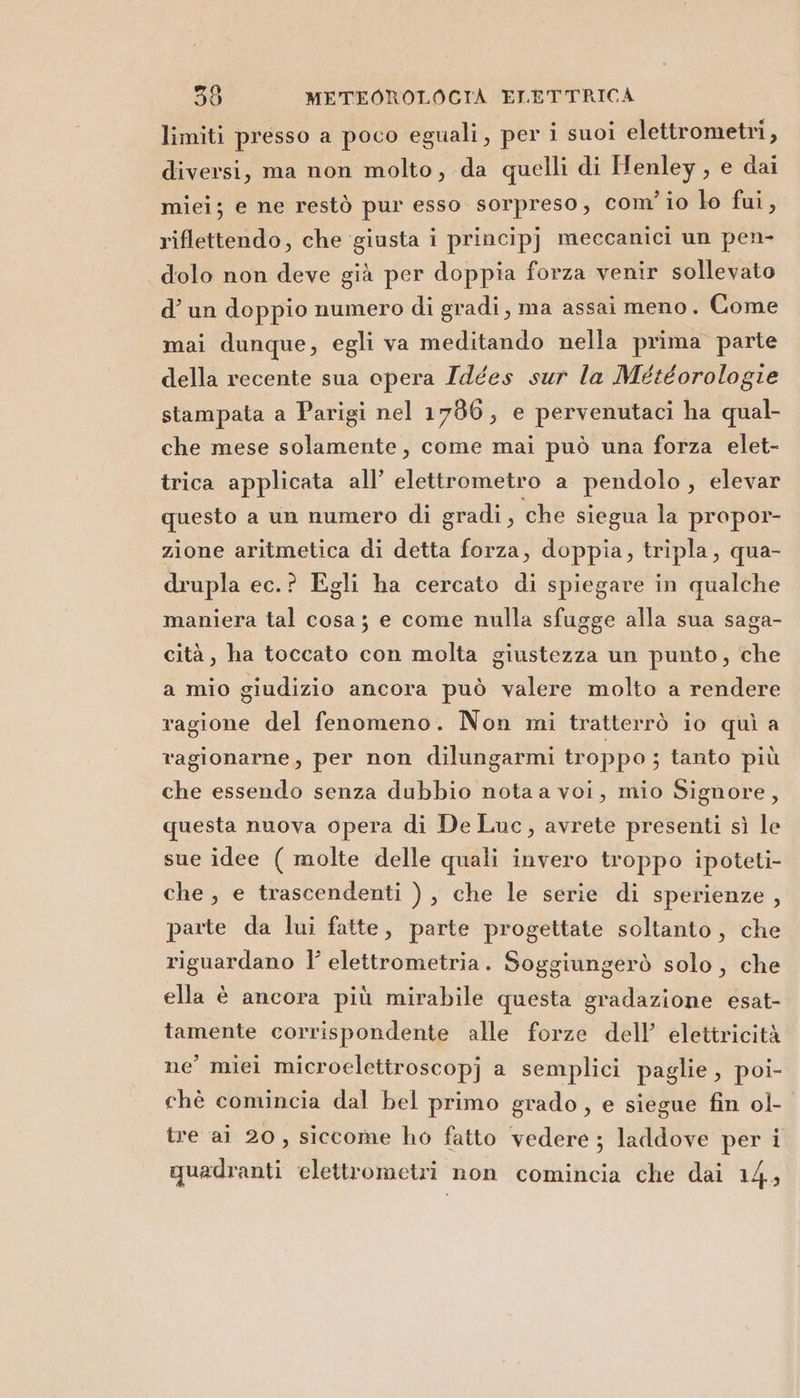 limiti presso a poco eguali, per i suoi elettrometri, diversi, ma non molto, da quelli di Henley, e dai miei; e ne restò pur esso sorpreso, com’io lo fui, riflettendo, che ‘giusta i principj meccanici un pen- dolo non deve già per doppia forza venir sollevato d’ un doppio numero di gradi, ma assai meno. Come mai dunque, egli va meditando nella prima parte della recente sua opera Idées sur la Météorologie stampata a Parigi nel 1706, e pervenutaci ha qual- che mese solamente, come mai può una forza elet- trica applicata all’ elettrometro a pendolo, elevar questo a un numero di gradi, che siegua la propor- zione aritmetica di detta forza, doppia, tripla, qua- drupla ec.? Egli ha cercato di spiegare in qualche maniera tal cosa; e come nulla sfugge alla sua saga- cità, ha toccato con molta giustezza un punto, che a mio giudizio ancora può valere molto a rendere ragione del fenomeno. Non mi tratterrò io quì a ragionarne, per non dilungarmi troppo ; tanto più che essendo senza dubbio notaa voi, mio Signore, questa nuova opera di De Luc, avrete presenti sì le sue idee ( molte delle quali invero troppo ipoteti- che , e trascendenti ), che le serie di sperienze , parte da lui fatte, parte progettate soltanto, che riguardano l’ elettrometria. Soggiungerò solo, che ella è ancora più mirabile questa gradazione esat- tamente corrispondente alle forze dell’ elettricità ne’ miei microelettroscopj a semplici paglie, poi- chè comincia dal bel primo grado, e siegue fin ol- tre ai 20, siccome ho fatto vedere; laddove per i