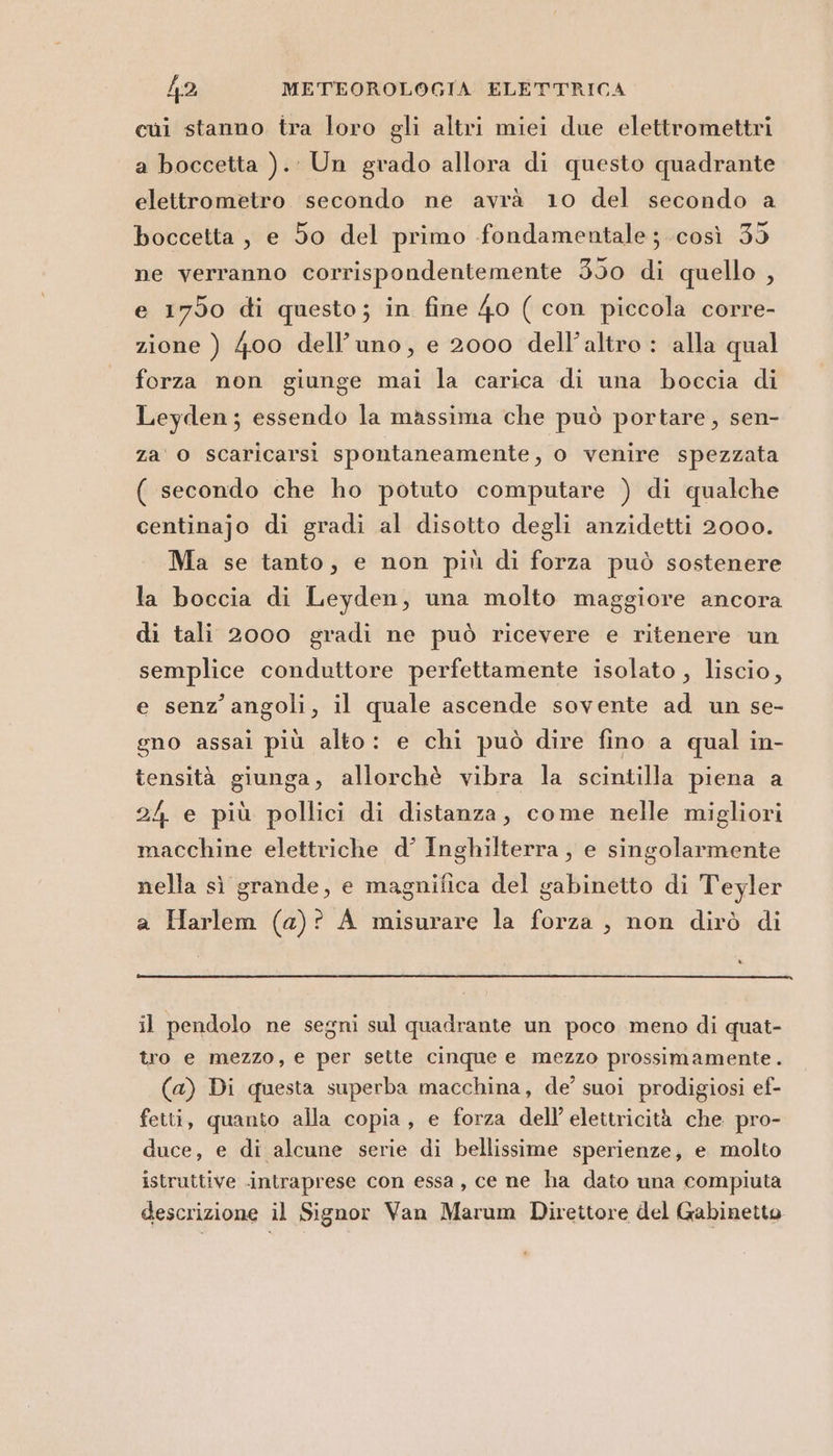 cui stanno tra loro gli altri miei due elettromettri a boccetta ).: Un grado allora di questo quadrante elettrometro secondo ne avrà 10 del secondo a boccetta, e 50 del primo fondamentale ; così 35 ne verranno corrispondentemente 350 di quello , e 1750 di questo; in fine 40 ( con piccola corre- zione ) 400 dell'uno, e 2000 dell’altro : alla qual forza non giunge mai la carica di una boccia di Leyden; essendo la massima che può portare, sen- za o scaricarsi spontaneamente, 0 venire spezzata ( secondo che ho potuto computare ) di qualche centinajo di gradi al disotto degli anzidetti 2000. Ma se tanto, e non più di forza può sostenere la boccia di Leyden, una molto maggiore ancora di tali 2000 gradi ne può ricevere e ritenere un semplice conduttore perfettamente isolato , liscio, e senz’angoli, il quale ascende sovente ad un se- gno assai più alto: e chi può dire fino a qual in- tensità giunga, allorchè vibra la scintilla piena a 24 e più pollici di distanza, come nelle migliori macchine elettriche d’ Inghilterra , e singolarmente nella sì grande, e magnifica del gabinetto di Teyler a Harlem (a)? A misurare la forza , non dirò di il pendolo ne segni sul quadrante un poco meno di quat- tro e mezzo, e per sette cinque e mezzo prossimamente. (a) Di questa superba macchina, de’ suoi prodigiosi ef- fetti, quanto alla copia, e forza dell’ elettricità che pro- duce, e di alcune serie di bellissime sperienze, e molto istruttive intraprese con essa , ce ne ha dato una compiuta descrizione il Signor Van Marum Direttore del Gabinetto