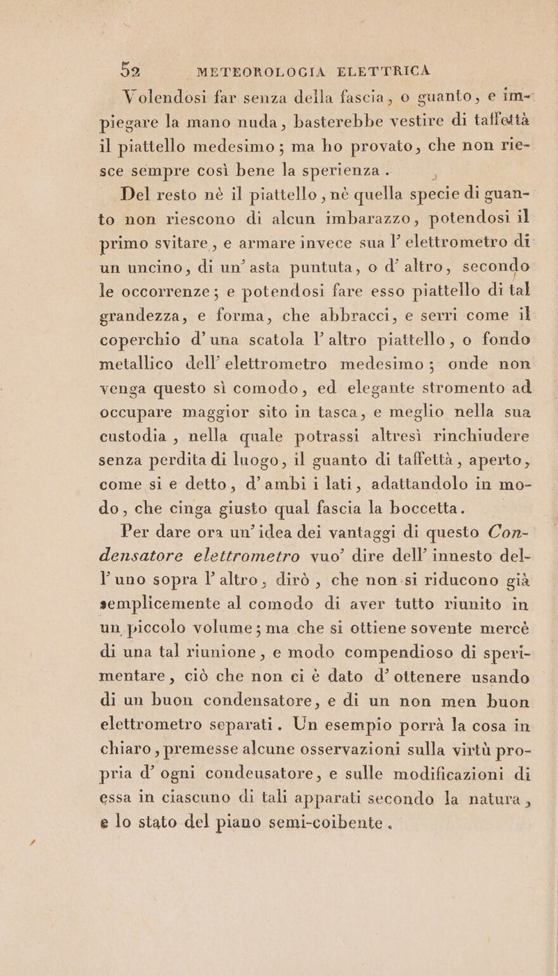 Volendosi far senza della fascia, o guanto, e im- piegare la mano nuda, basterebbe vestire di taffettà il piattello medesimo ; ma ho provato, che non rie- sce sempre così bene la sperienza . 2 Del resto nè il piattello , nè quella specie di guan- to non riescono di alcun imbarazzo, potendosi il primo svitare, e armare invece sua Y elettrometro di un uncino, di un’ asta puntuta, o d’ altro, secondo le occorrenze; e potendosi fare esso piattello di tal grandezza, e forma, che abbracci, e serri come il coperchio d’una scatola l’altro piattello, o fondo metallico dell’ elettrometro medesimo; onde non venga questo sì comodo, ed elegante stromento ad occupare maggior sito in tasca, e meglio nella sua custodia , nella quale potrassi altresì rinchiudere senza perdita di luogo, il guanto di taffettà, aperto, come si e detto, d’ambi i lati, adattandolo in mo- do, che cinga giusto qual fascia la boccetta. Per dare ora un'idea dei vantaggi di questo Con- densatore elettrometro vuo’ i dell’ innesto del- l'uno sopra l’altro, dirò , che non si riducono già semplicemente al comodo di aver tutto riunito in un piccolo volume ; ma che si ottiene sovente mercé di una tal riunione, e modo compendioso di speri- mentare, ciò che non ci è dato d’ ottenere usando di un buon condensatore, e di un non men buon elettrometro separati. Un esempio porrà la cosa in chiaro, premesse alcune osservazioni sulla virtù pro- pria d’ ogni condeusatore, e sulle modificazioni di essa in ciascuno di tali apparati secondo la natura, e lo stato del piano semi-coibente .